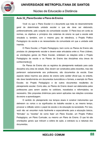 UNIVERSIDADE METROPOLITANA DE SANTOS
Núcleo de Educação a Distância
88
NÚCLEO COMUM
Aula 32_Plano Escolar e Plano de Ensino
Você viu que o Plano Escolar é o documento que trata do desenvolvimento
geral de determinada unidade escolar e que ele deve ser elaborado,
preferencialmente, pelo conjunto da comunidade escolar. O Plano leva em conta as
normas, os objetivos e princípios dos sistemas de ensino na qual a escola está
vinculada e, também, com o mesmo grau de relevância, o Projeto Político
Pedagógico da escola e as necessidades da comunidade em que a unidade está
inserida.
O Plano Escolar, o Projeto Pedagógico, bem como os Planos de Ensino são
produtos do planejamento escolar e devem estar articulados entre si. Para Libâneo,
as orientações gerais do Plano Escolar, sintetizam as relações entre o Projeto
Pedagógico da escola e os Planos de Ensino das disciplinas e/ou áreas do
conhecimento.[1]
Os Planos de Ensino são os registros do planejamento realizado para cada
disciplina e/ou área de estudo. Eles devem ser construídos pelos docentes, mas não
pertencem exclusivamente aos professores, são documentos da escola. Esse
aspecto talvez imprima aos planos de ensino certo caráter oficial que, no entanto,
não deve transformá-los em documentos burocráticos e formais, a exemplo do Plano
Escolar, do Projeto Pedagógico e de outros documentos resultantes do
planejamento escolar. Como eles, os Planos de Ensino devem ser elaborados pelos
professores para serem usados no cotidiano, reavaliados e reformulados, se
necessário. São propostas dinâmicas para serem aplicadas nas relações concretas
de ensino e aprendizagem.
O sentido do planejamento nos tempos atuais é construir instrumentos que
delineiem os rumos e os significados do trabalho escolar e, ao mesmo tempo,
provocar a reflexão sobre o papel da escola e da educação na sociedade. Por isso,
você não vai encontrar muito facilmente e especialmente para a educação básica,
“fórmulas” ou “receitas” de como fazer um Plano Escolar, um Projeto Político
Pedagógico, um Plano Curricular, ou mesmo um Plano de Ensino. O que há são
orientações gerais que indicam a esfera de ação, a estrutura ou a natureza dos
documentos.
 