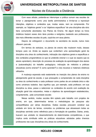 UNIVERSIDADE METROPOLITANA DE SANTOS
Núcleo de Educação a Distância
89
NÚCLEO COMUM
Com essa atitude, pretende-se interromper a prática comum nas escolas de
tomar o planejamento como uma tarefa administrativa e limitar-se a reproduzir
intenções, objetivos e conteúdos que, muitas vezes, nem se compreende. Por
exemplo, os “objetivos gerais” e os “objetivos específicos” de uma disciplina são dois
itens comumente abordados nos Planos de Ensino. Há algum tempo os livros
didáticos traziam esses dois itens prontos e redigidos, bastando aos professores,
das mais diferentes escolas do país, copiá-los em seus planos.
Depois de entregarem o documento na secretaria da escola, nunca mais
olhavam para ele.
Em termos de estrutura, os planos de ensino não mudaram muito, desses
tempos para cá. Ainda se espera que contenham uma apresentação geral da
disciplina e/ou área do conhecimento, indicação dos objetivos gerais e específicos e
dos conteúdos programáticos (o que se pretende ensinar e o que se espera que os
alunos aprendam), descrição do processo de avaliação da aprendizagem dos alunos
e (autoavaliação) do trabalho pedagógico, indicação de métodos e práticas
educativas (como ensinar? E como aprender?) e dos recursos e materiais didáticos
utilizados.
A mudança esperada está exatamente na inserção dos planos de ensino no
planejamento geral da escola, o que pressupõe a compreensão de cada disciplina
ou área do conhecimento e cada professor como partes de um contexto único e não
como universos isolados. Isso significa que, por exemplo, cada professor, em sua
disciplina ou área, passa a selecionar os conteúdos de acordo com avaliação da
situação geral dos educandos, metas e objetivos de aprendizagem estabelecidos,
conjuntamente, pela comunidade escolar.
Nesse sentido, muitas escolas têm optado pelo trabalho com projetos de
ensino, em que, determinados temas e metodologias de pesquisa são
compartilhados por várias disciplinas. Outras escolas procuram construir sua
unidade em torno de temas, conceitos ou problemas que atravessam todas as
disciplinas servindo como referência para a formulação de questões. Outras, ainda,
buscam sua unidade no desenvolvimento de determinadas competências, o que
implica certa similitude entre as práticas educativas adotadas pelos diversos
professores nas suas disciplinas e/ou áreas do conhecimento.
 