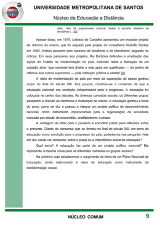 UNIVERSIDADE METROPOLITANA DE SANTOS
Núcleo de Educação a Distância
9
NÚCLEO COMUM
aliás, nem há propriamente currículo devido à escolha aleatória de
disciplinas [...][3]
Apesar disso, em 1879, Leôncio de Carvalho apresentou um inovador projeto
de reforma do ensino, que foi seguido pelo projeto do conselheiro Rodolfo Dantas
em 1882. Ambos pecaram pelo excesso de idealismo e de liberalismo, segundo os
críticos. Em seus pareceres aos projetos, Rui Barbosa defendeu a ampliação das
ações do Estado na modernização do país, incluindo nelas a formação de um
cidadão ativo “que somente terá direito a voto após ser qualificado — do jardim de
infância aos cursos superiores — pela instrução pública e estatal”.[4]
A ideia de modernização do país por meio da superação do atraso ganhou
corpo no final do século XIX. Aos poucos, construiu-se o consenso de que a
educação nacional era condição indispensável para o progresso. A educação foi
colocada no centro dos debates. As diversas camadas sociais, os diferentes grupos
passaram a discutir as melhorias e mudanças no ensino. A educação ganhou a boca
do povo, como se diz, e passou a integrar um projeto político de desenvolvimento
nacional, como instrumento imprescindível para a regeneração da sociedade
marcada por século de escravidão, analfabetismo e atraso.
A vantagem de olhar para o passado é encontrar pistas para reflexões sobre
o presente. Diante do consenso que se formou no final do século XIX, em torno da
educação como condição para o progresso do país, poderíamos nos perguntar: hoje
em dia, existe um consenso sobre o papel ou a importância social da educação?
Qual seria? A educação faz parte de um projeto político nacional? Ela
representa a mesma coisa para as diferentes camadas ou grupos sociais?
Na próxima aula estudaremos o surgimento da ideia de um Plano Nacional de
Educação, ainda relacionado à ideia da educação como instrumento da
transformação social.
 