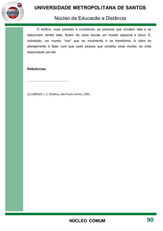 UNIVERSIDADE METROPOLITANA DE SANTOS
Núcleo de Educação a Distância
90
NÚCLEO COMUM
O edifício, suas paredes e corredores, as pessoas que circulam nele e se
relacionam dentre dele, fazem de cada escola um mundo especial e único. E,
sobretudo, um mundo “vivo” que se movimenta e se transforma. A ideia do
planejamento é fazer com que cada pessoa que constitui esse mundo, se sinta
responsável por ele.
Referências
[1] LIBÂNEO,L. C. Didática.São Paulo:Cortez,1993.
 