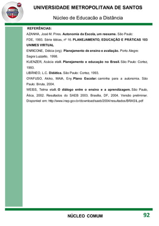 UNIVERSIDADE METROPOLITANA DE SANTOS
Núcleo de Educação a Distância
92
NÚCLEO COMUM
REFERÊNCIAS:
AZANHA, José M. Pires. Autonomia da Escola, um reexame. São Paulo:
FDE, 1993. Série Idéias, nº 16. PLANEJAMENTO, EDUCAÇÃO E PRÁTICAS 103
UNIMES VIRTUAL
ENRICONE, Délcia (org). Planejamento de ensino e avaliação. Porto Alegre:
Sagra Luzzatto, 1998.
KUENZER, Acácia etalli. Planejamento e educação no Brasil. São Paulo: Cortez,
1993.
LIBÂNEO, L.C. Didática. São Paulo: Cortez, 1993.
OYAFUSO, Akiko, MAIA, Eny. Plano Escolar: caminha para a autonomia. São
Paulo: Biruta, 2004.
WEISS, Telma etalli. O diálogo entre o ensino e a aprendizagem. São Paulo,
Ática, 2002. Resultados do SAEB 2003. Brasília, DF, 2004. Versão preliminar.
Disponível em: http://www.inep.gov.br/download/saeb/2004/resultados/BRASIL.pdf
 