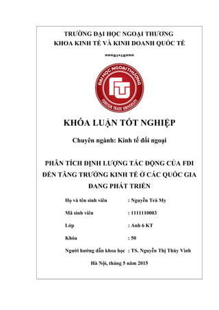 TRƯỜNG ĐẠI HỌC NGOẠI THƯƠNG
KHOA KINH TẾ VÀ KINH DOANH QUỐC TẾ
===cwd===
KHÓA LUẬN TỐT NGHIỆP
Chuyên ngành: Kinh tế đối ngoại
PHÂN TÍCH ĐỊNH LƯỢNG TÁC ĐỘNG CỦA FDI
ĐẾN TĂNG TRƯỞNG KINH TẾ Ở CÁC QUỐC GIA
ĐANG PHÁT TRIỂN
Họ và tên sinh viên : Nguyễn Trà My
Mã sinh viên : 1111110003
Lớp : Anh 6 KT
Khóa : 50
Người hướng dẫn khoa học : TS. Nguyễn Thị Thùy Vinh
Hà Nội, tháng 5 năm 2015
 