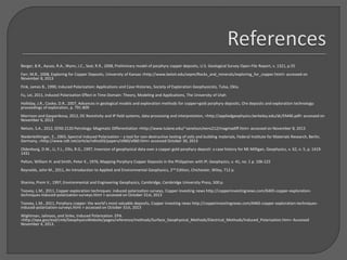 Berger, B.R., Ayuso, R.A., Wynn, J.C., Seal, R.R., 2008, Preliminary model of porphyry copper deposits, U.S. Geological Survey Open-File Report, v. 1321, p.55
Farr, M.R., 2008, Exploring for Copper Deposits, University of Kansas <http://www.beloit.edu/sepm/Rocks_and_minerals/exploring_for_copper.html> accessed on
November 8, 2013
Fink, James B., 1990, Induced Polarization: Applications and Case Histories, Society of Exploration Geophysicists, Tulsa, Okla.
Fu, Lei, 2011, Induced Polarization Effect in Time Domain: Theory, Modeling and Applications, The University of Utah
Holliday, J.R., Cooke, D.R., 2007, Advances in geological models and exploration methods for copper+gold porphyry deposits, Ore deposits and exploration technology:
proceedings of exploration, p. 791-809
Morrison and Gasparikova, 2012, DC Resistivity and IP field systems, data processing and interpretation, <http://appliedgeophysics.berkeley.edu/dc/EM46.pdf> accessed on
November 6, 2013
Nelson, S.A., 2012, EENS 2120 Petrology: Magmatic Differentiation <http://www.tulane.edu/~sanelson/eens212/magmadiff.htm> accessed on November 8, 2013
Niederleithinger, E., 2003, Spectral Induced Polarization – a tool for non-destructive testing of soils and building materials, Federal Institute for Materials Research, Berlin,
Germany, <http://www.ndt.net/article/ndtce03/papers/v060/v060.htm> accessed October 30, 2013
Oldenburg, D.W., Li, Y.L., Ellis, R.G., 1997, Inversion of geophysical data over a copper gold porphyry deposit: a case history for Mt Milligan, Geophysics, v. 62, n. 5, p. 1419-
1431
Pelton, William H. and Smith, Peter K., 1976, Mapping Porphyry Copper Deposits in the Philippines with IP, Geophysics, v. 41, no. 1 p. 106-122
Reynolds, John M., 2011, An Introduction to Applied and Environmental Geophysics, 2nd Edition, Chichester, Wiley, 712 p.
Sharma, Prem V., 1997, Environmental and Engineering Geophysics, Cambridge, Cambridge University Press, 500 p.
Toovey, L.M., 2011, Copper exploration techniques: induced polarization surveys, Copper investing news http://copperinvestingnews.com/6465-copper-exploration-
techniques-induced-polarization-surveys.html > accessed on October 31st, 2013
Toovey, L.M., 2011, Porphyry copper: the world’s most valuable deposits, Copper investing news http://copperinvestingnews.com/6465-copper-exploration-techniques-
induced-polarization-surveys.html > accessed on October 31st, 2013
Wightman, Jalinoos, and Sirles, Induced Polarization. EPA.
<http://epa.gov/esd/cmb/GeophysicsWebsite/pages/reference/methods/Surface_Geophysical_Methods/Electrical_Methods/Induced_Polarization.htm> Accessed
November 4, 2013.
 