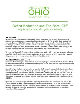 Deficit Reduction and The Fiscal Cliff
Why Tax Rates Must Go Up For the Wealthy
Background
Because Congress failed to agree on a package of fiscal reforms last year, roughly $600 billion in tax
increases and spending cuts are set to take effect on January 1, 2013. The so-called “Bush tax cuts” will
expire on December 31 of this year, and that will mean huge tax increases for the middle class, about
$2,200 a year per family on average.i
Economists say that this fiscal tightening, combined with massive,
mandatory budget cuts called “sequestration,” could, if allowed to continue for the entire year, push the
economy back into recession and cause the unemployment rate to rise to 9 percent.ii
To avoid this “fiscal cliff”, Congress and the President must reach a deficit reduction agreement before the
end of this year. Though Democrats and Republicans agree on the need for new revenue, there is sharp
disagreement over how much is needed and how it should be raised.
President Obama’s Proposal
President Obama campaigned for re-election on an explicit pledge to eliminate the “Bush tax cuts” (BTC)
for the wealthiest Americans, married couples earning over $250,000 per year and single taxpayers earning
more than $200,000 annually.
Especially in light of all the misinformation surrounding the President’s position (including, for example, the
claim that it is designed to “soak-the-rich”), it is worth noting that under the Obama plan, everyone –
including the wealthy -- would continue to receive a tax cut on the first $250,000 they earn each year. The BTC
would be allowed to expire – and, therefore, taxes would rise – only on income above $250,000. In other
words, a person earning, say, $300,000 per year would pay a higher tax rate only on $50,000, not the full
$300,000.
Specifically, the President proposes that the top marginal income tax rate, currently at 35%, rise to the
Clinton-era level of 39.6%. The second highest rate would increase from 33% to 35%. In addition, the
President believes that the Bush-era estate tax reduction should be allowed to expire, and that the capital
gains and dividend tax rates (the vast majority of capital gains and dividend income is earned by the
wealthy) should be increased.iii
	
  
 