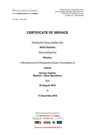 Woolworths Limited ABN 88 000 014 675
People Services - Woolworths Group
21 Brandl Street, Eight Mile Plains QLD 4113
PO Box 202 Archerfield QLD 4108
Contact us on: 1800 008 584
Issue Date: 13-Dec-2016
987423
CERTIFICATE OF SERVICE
Woolworths Group certifies that
Neha Chauhan
Was employed by
Masters
A Business Unit of Woolworths Group in the position of
Casual
Service Cashier
Masters - Store Operations
from
25 August 2016
to
11 December 2016
 