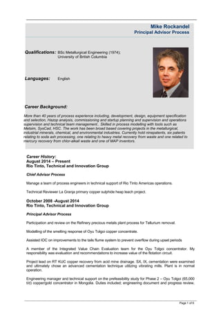 Mike Rockandel
Principal Advisor Process
Qualifications: BSc Metallurgical Engineering (1974);
University of British Columbia
Languages: English
Career Background:
More than 40 years of process experience including, development, design, equipment specification
and selection, Hazop analysis, commissioning and startup planning and supervision and operations
supervision and technical team management.. Skilled in process modelling with tools such as
Metsim, SysCad, HSC. The work has been broad based covering projects in the metallurgical,
industrial minerals, chemical, and environmental industries. Currently hold ninepatents, six patents
relating to soda ash processing, one relating to heavy metal recovery from waste and one related to
mercury recovery from chlor-alkali waste and one of MAP inventors.
Career History:
August 2014 – Present
Rio Tinto, Technical and Innovation Group
Chief Advisor Process
Manage a team of process engineers in technical support of Rio Tinto Americas operations.
Technical Reviewer La Granja primary copper sulphide heap leach project.
October 2008 -August 2014
Rio Tinto, Technical and Innovation Group
Principal Advisor Process
Participation and review on the Refinery precious metals plant process for Tellurium removal.
Modelling of the smelting response of Oyu Tolgoi copper concentrate.
Assisted IOC on improvements to the tails flume system to prevent overflow during upset periods
A member of the Integrated Value Chain Evaluation team for the Oyu Tolgoi concentrator. My
responsibility was evaluation and recommendations to increase value of the flotation circuit.
Project lead on RT KUC copper recovery from acid mine drainage. SX, IX, cementation were examined
and ultimately chose an advanced cementation technique utilizing vibrating mills. Plant is in normal
operation.
Engineering manager and technical support on the prefeasibility study for Phase 2 – Oyu Tolgoi (65,000
t/d) copper/gold concentrator in Mongolia. Duties included; engineering document and progress review,
Page 1 of 6
 