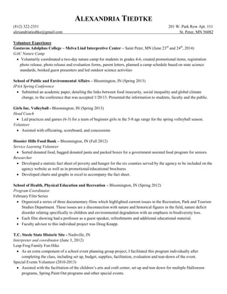 ALEXANDRIA TIEDTKE
(812) 322-2351 201 W. Park Row Apt. 111
alexandriatiedtke@gmail.com St. Peter, MN 56082
Volunteer Experience
Gustavus Adolphus College – Melva Lind Interpretive Center – Saint Peter, MN (June 23rd
and 24th
, 2014)
GAC Nature Camp
 Voluntarily coordinated a two-day nature camp for students in grades 4-6, created promotional items, registration
photo release, photo release and evaluation forms, parent letters, planned a camp schedule based on state science
standards, booked guest presenters and led outdoor science activities
School of Public and Environmental Affairs – Bloomington, IN (Spring 2013)
IPAA Spring Conference
 Submitted an academic paper, detailing the links between food insecurity, social inequality and global climate
change, to the conference that was accepted 1/20/13. Presented the information to students, faculty and the public.
Girls Inc. Volleyball - Bloomington, IN (Spring 2013)
Head Coach
 Led practices and games (6-3) for a team of beginner girls in the 5-8 age range for the spring volleyball season.
Volunteer
 Assisted with officiating, scoreboard, and concessions
Hoosier Hills Food Bank – Bloomington, IN (Fall 2012)
Service Learning Volunteer
 Sorted donated food, bagged donated pasta and packed boxes for a government assisted food program for seniors.
Researcher
 Developed a statistic fact sheet of poverty and hunger for the six counties served by the agency to be included on the
agency website as well as in promotional/educational brochures.
 Developed charts and graphs in excel to accompany the fact sheet.
School of Health, Physical Education and Recreation – Bloomington, IN (Spring 2012)
Program Coordinator
February Film Series
 Organized a series of three documentary films which highlighted current issues in the Recreation, Park and Tourism
Studies Department. These issues are a disconnection with nature and historical figures in the field, nature deficit
disorder relating specifically to children and environmental degradation with an emphasis in biodiversity loss.
 Each film showing had a professor as a guest speaker, refreshments and additional educational material.
 Faculty advisor to this individual project was Doug Knapp.
T.C. Steele State Historic Site - Nashville, IN
Interpreter and coordinator (June 3, 2012)
Leap Frog Family Fun Hike
 As an extra component of a school event planning group project, I facilitated this program individually after
completing the class, including set up, budget, supplies, facilitation, evaluation and tear-down of the event.
Special Events Volunteer (2010-2013)
 Assisted with the facilitation of the children’s arts and craft center, set up and tear down for multiple Halloween
programs, Spring Paint Out programs and other special events.
 