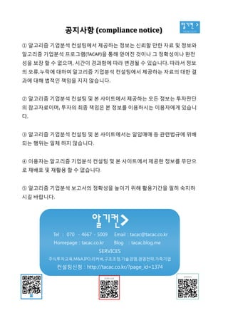 알기컨 >
tacac.co.kr공지사항 (compliance notice)
① 알고리즘 기업분석 컨설팅에서 제공하는 정보는 신뢰할 만한 자료 및 정보와
알고리즘 기업분석 프로그램(TACAP)을 통해 얻어진 것이나 그 정확성이나 완전
성을 보장 할 수 없으며, 시간이 경과함에 따라 변경될 수 있습니다. 따라서 정보
의 오류,누락에 대하여 알고리즘 기업분석 컨설팅에서 제공하는 자료의 대한 결
과에 대해 법적인 책임을 지지 않습니다.
② 알고리즘 기업분석 컨설팅 및 본 사이트에서 제공하는 모든 정보는 투자판단
의 참고자료이며, 투자의 최종 책임은 본 정보를 이용하시는 이용자에게 있습니
다.
③ 알고리즘 기업분석 컨설팅 및 본 사이트에서는 일임매매 등 관련법규에 위배
되는 행위는 일체 하지 않습니다.
④ 이용자는 알고리즘 기업분석 컨설팅 및 본 사이트에서 제공한 정보를 무단으
로 재배포 및 재활용 할 수 없습니다.
⑤ 알고리즘 기업분석 보고서의 정확성을 높이기 위해 활용기간을 필히 숙지하
시길 바랍니다.
Tel : 070 - 4667 - 5009 Email : tacac@tacac.co.kr
Homepage : tacac.co.kr Blog : tacac.blog.me
SERVICES
주식투자교육,M&A,IPO,리커버,구조조정,기술경영,경영전략,가족기업
컨설팅신청 : http://tacac.co.kr/?page_id=1374
①
알고리즘
성을
의
과에
②
의
다
③
되는
④
로
⑤
시길
 