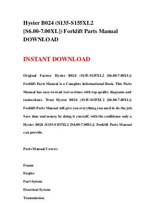 Hyster B024 (S135-S155XL2
[S6.00-7.00XL]) Forklift Parts Manual
DOWNLOAD


INSTANT DOWNLOAD

Original Factory Hyster B024 (S135-S155XL2 [S6.00-7.00XL])

Forklift Parts Manual is a Complete Informational Book. This Parts

Manual has easy-to-read text sections with top quality diagrams and

instructions. Trust Hyster B024 (S135-S155XL2 [S6.00-7.00XL])

Forklift Parts Manual will give you everything you need to do the job.

Save time and money by doing it yourself, with the confidence only a

Hyster B024 (S135-S155XL2 [S6.00-7.00XL]) Forklift Parts Manual

can provide.



Parts Manual Covers:



Frame

Engine

Fuel System

Electrical System

Transmission
 