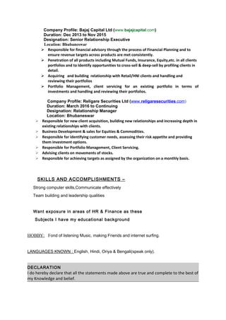 Company Profile: Bajaj Capital Ltd (www.bajajcapital.com)
Duration: Dec 2013 to Nov 2015
Designation: Senior Relationship Executive
Location: Bhubaneswar
 Responsible for financial advisory through the process of Financial Planning and to
ensure revenue targets across products are met consistently.
 Penetration of all products including Mutual Funds, Insurance, Equity,etc. in all clients
portfolios and to Identify opportunities to cross-sell & deep-sell by profiling clients in
detail.
 Acquiring and building relationship with Retail/HNI clients and handling and
reviewing their portfolios
 Portfolio Management, client servicing for an existing portfolio in terms of
investments and handling and reviewing their portfolios.
Company Profile: Religare Securities Ltd (www.religaresecurities.com)
Duration: March 2016 to Continuing
Designation: Relationship Manager
Location: Bhubaneswar
 Responsible for new client acquisition, building new relationships and increasing depth in
existing relationships with clients.
 Business Development & sales for Equities & Commodities.
 Responsible for identifying customer needs, assessing their risk appetite and providing
them investment options.
 Responsible for Portfolio Management, Client Servicing.
 Advising clients on movements of stocks.
 Responsible for achieving targets as assigned by the organization on a monthly basis.
SKILLS AND ACCOMPLISHMENTS –
Strong computer skills,Communicate effectively
Team building and leadership qualities
Want exposure in areas of HR & Finance as these
Subjects I have my educational background
HOBBY: Fond of listening Music, making Friends and internet surfing.
LANGUAGES KNOWN : English, Hindi, Oriya & Bengali(speak only).
DECLARATION
I do hereby declare that all the statements made above are true and complete to the best of
my Knowledge and belief.
 