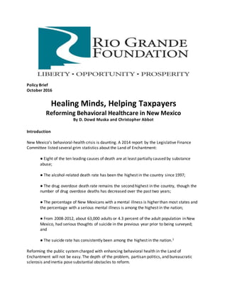 Policy Brief
October 2016
Healing Minds, Helping Taxpayers
Reforming Behavioral Healthcare in New Mexico
By D. Dowd Muska and Christopher Abbot
Introduction
New Mexico’s behavioral-health crisis is daunting. A 2014 report by the Legislative Finance
Committee listed several grim statistics about the Land of Enchantment:
● Eight of the ten leading causes of death are at least partially caused by substance
abuse;
● The alcohol-related death rate has been the highest in the country since 1997;
● The drug overdose death rate remains the second highest in the country, though the
number of drug overdose deaths has decreased over the past two years;
● The percentage of New Mexicans with a mental illness is higher than most states and
the percentage with a serious mental illness is among the highest in the nation;
● From 2008-2012, about 63,000 adults or 4.3 percent of the adult population in New
Mexico, had serious thoughts of suicide in the previous year prior to being surveyed;
and
● The suicide rate has consistently been among the highest in the nation.1
Reforming the public systemcharged with enhancing behavioral health in the Land of
Enchantment will not be easy. The depth of the problem, partisan politics, and bureaucratic
sclerosis and inertia pose substantial obstacles to reform.
 