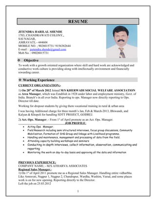RESUME
JITENDRA HARILAL SHENDE
1703, CHANDRAWATI COLONY,,
SAI NAGAR,
AMRAVATI; - 444604
MOBILE NO. ; 9028015731/ 9156382644
E-mail : jeetendra.shende@gmail.com
Mob No. : 09028015731
 Objective
To work with a growth oriented organization where skill and hard work are acknowledged and
conductive work culture is providing along with intellectually environment and financially
rewarding career.
 Working Experience
CURRENT ORGANIZATION;-
1) On 28th
of March 2012 Joined M/S KHERWADI SOCIAL WELFARE ASSOCIATION
as Area Manager, which was Establish in 1928 under labor and employment ministry, Govt. of
India. Branch’s in all over India. Reporting to ops. Manager now directly reporting to Ops.
Director till date.
Working for dropout students by giving them vocational training in rural & urban area
I was having Additional charge for three month’s Jan, Feb & March-2013, Bhiwandi, and
Kalyan & Khopoli for handling SDTT PROJECT, GODREJ.
2) Act. Ops. Manager; - From 1st
of April promote as an Act. Ops. Manager.
JOB PROFILE;
• Acting Ops. Manager.
• Field Research including semi structured interviews, focus group discussions, Community
Mobilization, Formation of SHG Group and linkage with Livelihood programme.
• Handling and maintenance, management and processing of data from the field.
• Attending capacity building workshops and seminars
• Conducting in-depth interviews, collect information, observation, communicating and
reporting
• Monitoring the work on day-to-day basis and approving all the data and information
PREVIOUS EXPERIENCE;
COMPANY NAME; - M/S ATHARVA ASSOCIATES
Regional Sales Manager;-
1) On 1st
of April 2011 promote me as a Regional Sales Manager. Handling entire vidharbha.
Like Amravati, Nagpur 1, Nagpur 2, Chandrapur, Wardha, Washim, Varud, and some places
work is on for new opening. Reporting directly to the Director.
Left the job on 25.03.2012
1
 