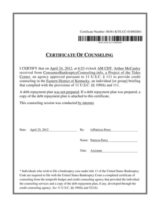 Certificate Number: 08381-KYE-CC-018002861 
08381-KYE-CC-018002861 
CERTIFICATE OF COUNSELING 
I CERTIFY that on April 24, 2012, at 6:53 o'clock AM CDT, Arthur McCauley 
received from ConsumerBankruptcyCounseling.info, a Project of the Tides 
Center, an agency approved pursuant to 11 U.S.C. § 111 to provide credit 
counseling in the Eastern District of Kentucky, an individual [or group] briefing 
that complied with the provisions of 11 U.S.C. §§ 109(h) and 111. 
A debt repayment plan was not prepared. If a debt repayment plan was prepared, a 
copy of the debt repayment plan is attached to this certificate. 
This counseling session was conducted by internet. 
Date: April 25, 2012 By: /s/Patricia Perez 
Name: Patricia Perez 
Title: Assistant 
* Individuals who wish to file a bankruptcy case under title 11 of the United States Bankruptcy 
Code are required to file with the United States Bankruptcy Court a completed certificate of 
counseling from the nonprofit budget and credit counseling agency that provided the individual 
the counseling services and a copy of the debt repayment plan, if any, developed through the 
credit counseling agency. See 11 U.S.C. §§ 109(h) and 521(b). 

