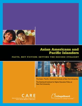 The Asian / Pacific / American Institute at New York University
The Steinhardt Institute for Higher Education Policy at
New York University
Asian Americans and
Pacific Islanders
Facts, Not Fiction: Setting the Record Straight
 