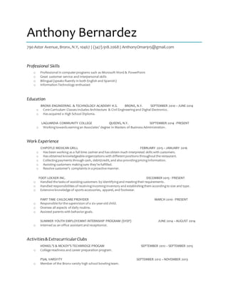 Anthony Bernardez
790 Astor Avenue,Bronx,N.Y, 10467 | (347).918.2068 | AnthonyOmar915@gmail.com
Professional Skills
o Professional in computerprograms such as Microsoft Word & PowerPoint
o Great customer service and interpersonal skills
o Bilingual (speaks fluently in both English and Spanish)
o Information Technology enthusiast
Education
BRONX ENGINEERING & TECHNOLOGY ACADEMY H.S. BRONX, N.Y. SEPTEMBER 2010 – JUNE 2014
o Core Curriculum Classes includes Architecture & Civil Engineeringand Digital Electronics.
o Has acquired a High School Diploma.
LAGUARDIA COMMUNITY COLLEGE QUEENS, N.Y. SEPTEMBER 2014 - PRESENT
o Workingtowards earningan Associates’ degree in Masters of Business Administration.
Work Experience
CHIPOTLE MEXICAN GRILL FEBRUARY 2015 – JANUARY 2016
o Has been working as a full time cashierand has obtain much interpreted skills with customers.
o Has obtained knowledgeable organizations with differentpositions throughoutthe restaurant.
o Collectingpayments through cash, debit/credit, and also providingpricinginformation.
o Assisting customers makingsure they’re fulfilled.
o Resolve customer’s complaints in a proactive manner.
FOOT LOCKER INC. DECEMBER 2015 - PRESENT
o Handled the tasks of assistingcustomers by identifyingand meetingtheirrequirements.
o Handled responsibilities of receivingincominginventory and establishingthem accordingto size and type.
o Extensive knowledge of sports accessories, apparel, and footwear.
PART TIME CHILDCARE PROVIDER MARCH 2010 - PRESENT
o Responsible forthe supervision of a six-year-old child.
o Oversee all aspects of daily routine.
o Assisted parents with behaviorgoals.
SUMMER YOUTH EMPLOYEMNT INTERNSHIP PROGRAM (SYEP) JUNE 2014 – AUGUST 2014
o Interned as an office assistantand receptionist.
Activities& ExtracurricularClubs
HENKEL’S & MCKOY’S TECHBRIDGE PROGAM SEPTEMBER 2012 – SEPTEMBER 2015
o College readiness and career preparation program.
PSAL VARSYITY SEPTEMBER 2012 – NOVEMBER 2013
o Member of the Bronx varsity high school bowlingteam.
 