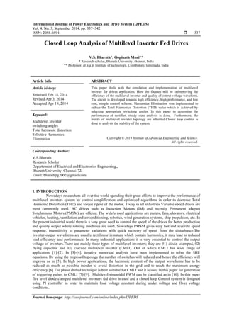 International Journal of Power Electronics and Drive System (IJPEDS)
Vol. 4, No. 3, September 2014, pp. 337~342
ISSN: 2088-8694  337
Journal homepage: http://iaesjournal.com/online/index.php/IJPEDS
Closed Loop Analysis of Multilevel Inverter Fed Drives
V.S. Bharath*, Gopinath Mani**
* Research scholar, Bharath University, chennai, India
** Professor, dr.n.g.p. Institute of technology, Coimbatore, tamilnadu, India
Article Info ABSTRACT
Article history:
Received Feb 18, 2014
Revised Apr 3, 2014
Accepted Apr 19, 2014
This paper deals with the simulation and implementation of multilevel
inverter for drives application. Here the focuses will be onimproving the
efficiency of the multilevel inverter and quality of output voltage waveform.
The circuit is developed towards high efficiency, high performance, and low
cost, simple control scheme. Harmonics Elimination was implemented to
reduce the Total Harmonics Distortion (THD) value which is achieved by
selecting appropriate switching angles. In this paper to determine the
performance of rectifier, steady state analysis is done. Furthermore, the
merits of multilevel inverter topology are inherited.Closed loop control is
done to analysis the stability of the system.
Keyword:
Multilevel Inverter
switching angles
Total harmonic distortion
Selective Harmonics
Elimination Copyright © 2014 Institute of Advanced Engineering and Science.
All rights reserved.
Corresponding Author:
V.S.Bharath
Research Scholar
Departement of Electrical and Electronics Engineering,,
Bharath University, Chennai-72.
Email: bharathpg2002@gmail.com
1. INTRODUCTION
Nowadays researchers all over the world spending their great efforts to improve the performance of
multilevel inverters system by control simplification and optimized algorithms in order to decrease Total
Harmonic Distortion (THD) and torque ripple of the motor. Today in all industries Variable speed drives are
most commonly used. AC drives such as Induction Motors (IM) and recently Permanent Magnet
Synchronous Motors (PMSM) are offered. The widely used applications are pumps, fans, elevators, electrical
vehicles, heating, ventilation and airconditioning, robotics, wind generation systems, ship propulsion, etc. In
the present industrial world there is a very great need to control the speed of the drives for better production
and quality output where rotating machines are used. Nowadays PMSM gives very fast and accurate speed
response, insensitivity to parameter variations with quick recovery of speed from the disturbance.The
Inverter output waveforms are usually rectilinear in nature which contain harmonics, it may lead to reduced
load efficiency and performance. In many industrial applications it is very essiential to control the output
voltage of inverters.There are mainly three types of multilevel inverters; they are 01) diode- clamped, 02)
flying capacitor and 03) cascade multilevel inverter (CMLI). Out of which CMLI has wide range of
application. [1]-[2]. In [3]-[4], iterative numerical analysis have been implemented to solve the SHE
equations. By using the proposed topology the number of switches will reduced and hence the efficiency will
improve as in [5]. In high power applications, the harmonic content of the output waveforms has to be
reduced as much as possible inorder to avoid distortion in the grid and to reach the maximum energy
efficiency [6].The phase shifted technique is best suitable for CMLI and it is used in this paper for generation
of triggering pulses to CMLI [7]-[9]. Multilevel sinusoidal PWM can be classified as in [10]. In this paper
five level diode clamped multilevel inverters fed drive is used and a closed loop Control system is designed
using PI controller in order to maintain load voltage constant during under voltage and Over voltage
conditions.
 