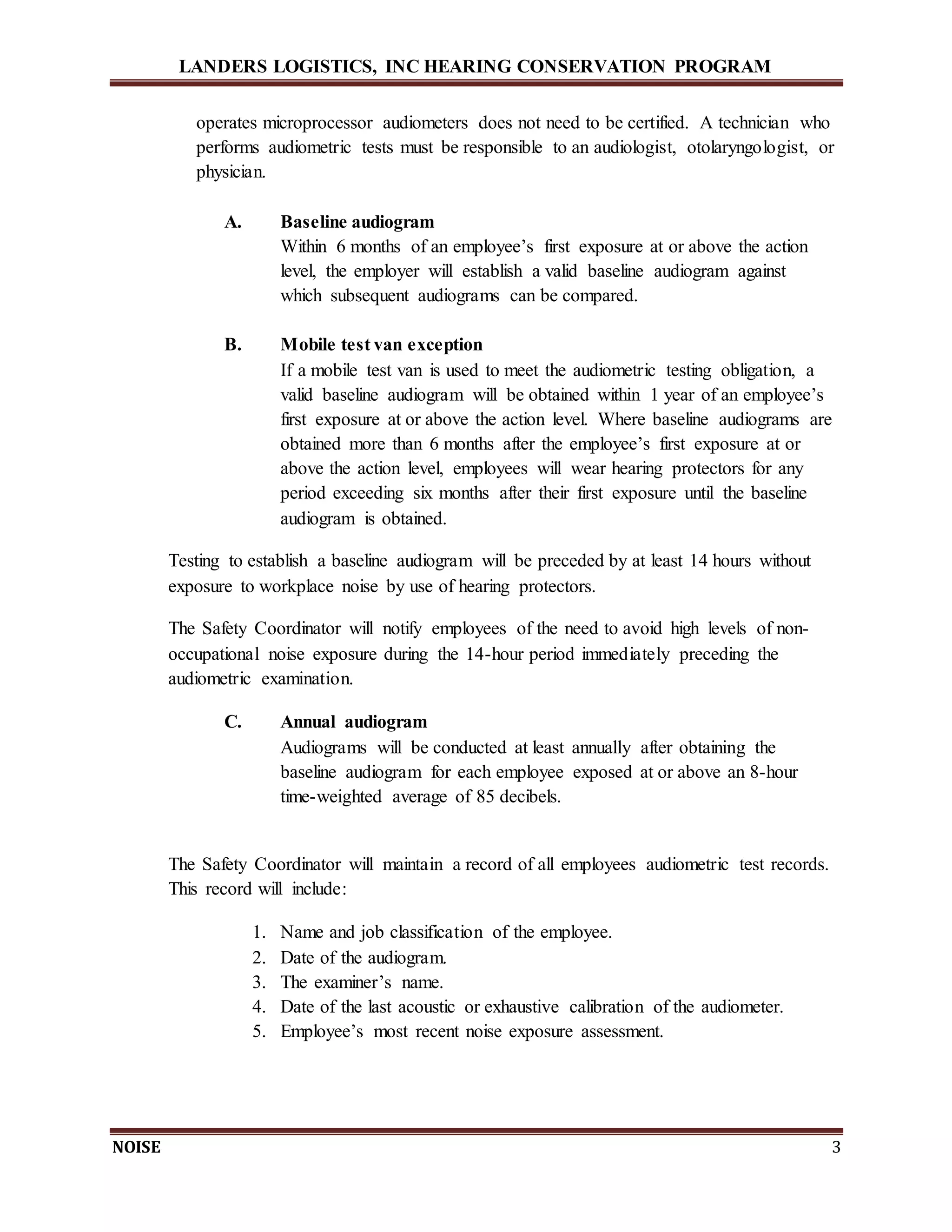 LANDERS LOGISTICS, INC HEARING CONSERVATION PROGRAM
NOISE 3
operates microprocessor audiometers does not need to be certified. A technician who
performs audiometric tests must be responsible to an audiologist, otolaryngologist, or
physician.
A. Baseline audiogram
Within 6 months of an employee’s first exposure at or above the action
level, the employer will establish a valid baseline audiogram against
which subsequent audiograms can be compared.
B. Mobile test van exception
If a mobile test van is used to meet the audiometric testing obligation, a
valid baseline audiogram will be obtained within 1 year of an employee’s
first exposure at or above the action level. Where baseline audiograms are
obtained more than 6 months after the employee’s first exposure at or
above the action level, employees will wear hearing protectors for any
period exceeding six months after their first exposure until the baseline
audiogram is obtained.
Testing to establish a baseline audiogram will be preceded by at least 14 hours without
exposure to workplace noise by use of hearing protectors.
The Safety Coordinator will notify employees of the need to avoid high levels of non-
occupational noise exposure during the 14-hour period immediately preceding the
audiometric examination.
C. Annual audiogram
Audiograms will be conducted at least annually after obtaining the
baseline audiogram for each employee exposed at or above an 8-hour
time-weighted average of 85 decibels.
The Safety Coordinator will maintain a record of all employees audiometric test records.
This record will include:
1. Name and job classification of the employee.
2. Date of the audiogram.
3. The examiner’s name.
4. Date of the last acoustic or exhaustive calibration of the audiometer.
5. Employee’s most recent noise exposure assessment.
 