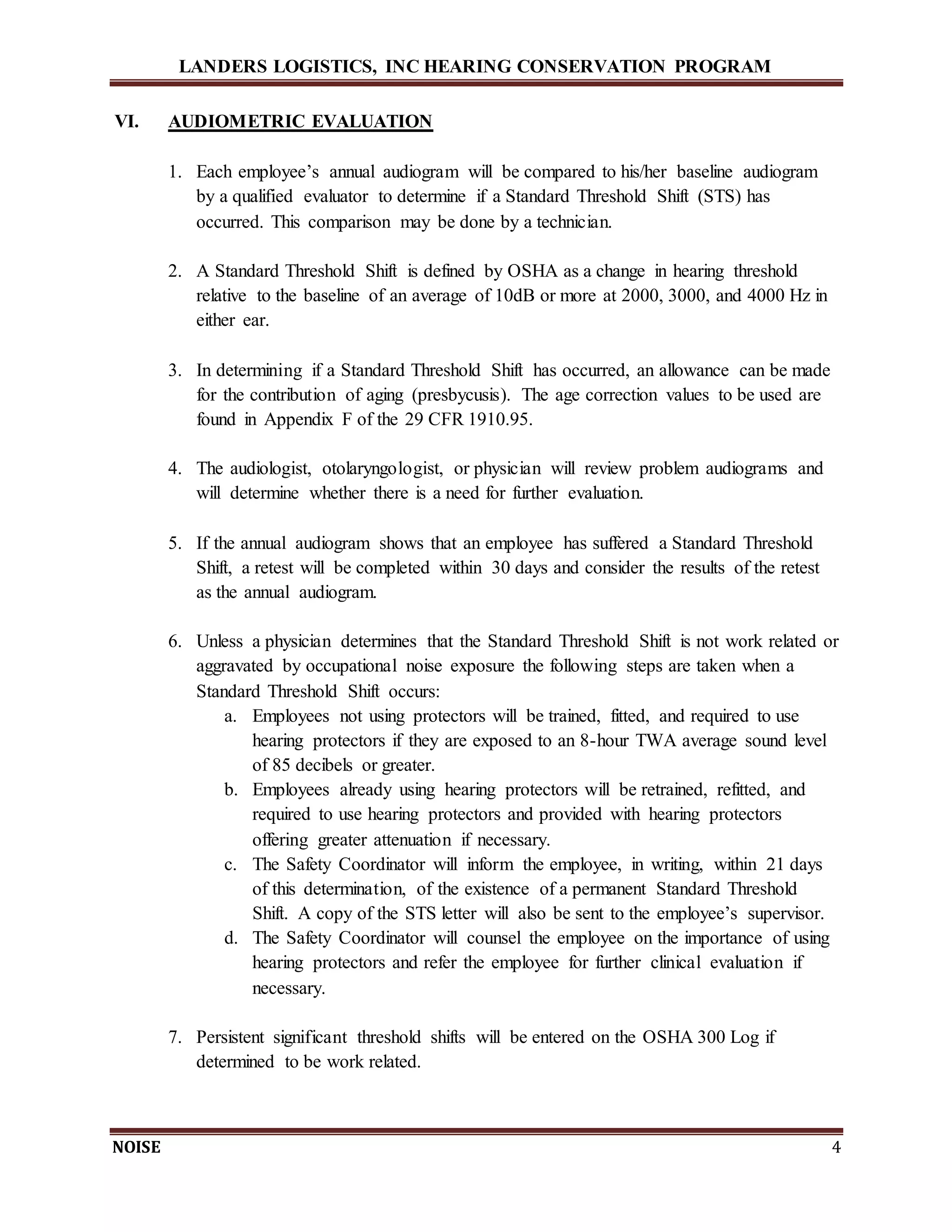 LANDERS LOGISTICS, INC HEARING CONSERVATION PROGRAM
NOISE 4
VI. AUDIOMETRIC EVALUATION
1. Each employee’s annual audiogram will be compared to his/her baseline audiogram
by a qualified evaluator to determine if a Standard Threshold Shift (STS) has
occurred. This comparison may be done by a technician.
2. A Standard Threshold Shift is defined by OSHA as a change in hearing threshold
relative to the baseline of an average of 10dB or more at 2000, 3000, and 4000 Hz in
either ear.
3. In determining if a Standard Threshold Shift has occurred, an allowance can be made
for the contribution of aging (presbycusis). The age correction values to be used are
found in Appendix F of the 29 CFR 1910.95.
4. The audiologist, otolaryngologist, or physician will review problem audiograms and
will determine whether there is a need for further evaluation.
5. If the annual audiogram shows that an employee has suffered a Standard Threshold
Shift, a retest will be completed within 30 days and consider the results of the retest
as the annual audiogram.
6. Unless a physician determines that the Standard Threshold Shift is not work related or
aggravated by occupational noise exposure the following steps are taken when a
Standard Threshold Shift occurs:
a. Employees not using protectors will be trained, fitted, and required to use
hearing protectors if they are exposed to an 8-hour TWA average sound level
of 85 decibels or greater.
b. Employees already using hearing protectors will be retrained, refitted, and
required to use hearing protectors and provided with hearing protectors
offering greater attenuation if necessary.
c. The Safety Coordinator will inform the employee, in writing, within 21 days
of this determination, of the existence of a permanent Standard Threshold
Shift. A copy of the STS letter will also be sent to the employee’s supervisor.
d. The Safety Coordinator will counsel the employee on the importance of using
hearing protectors and refer the employee for further clinical evaluation if
necessary.
7. Persistent significant threshold shifts will be entered on the OSHA 300 Log if
determined to be work related.
 