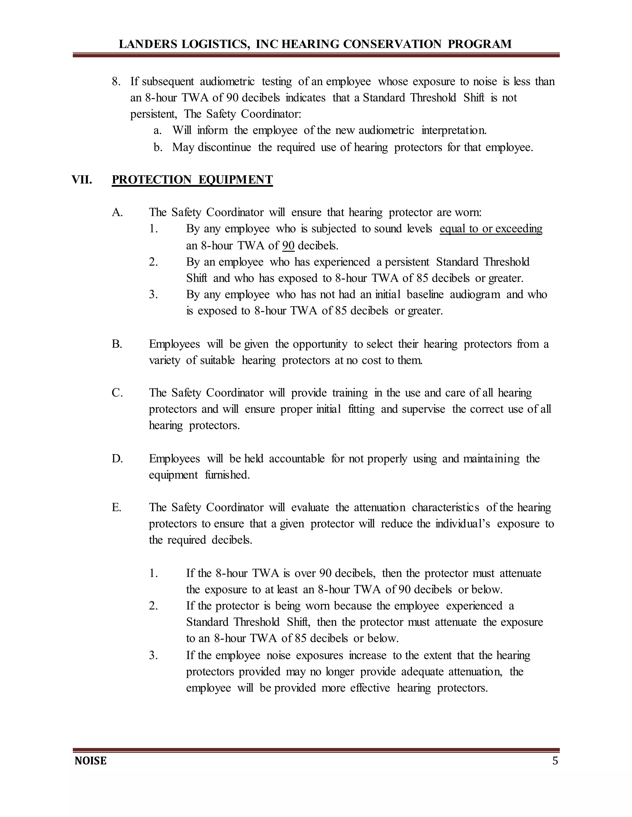 LANDERS LOGISTICS, INC HEARING CONSERVATION PROGRAM
NOISE 5
8. If subsequent audiometric testing of an employee whose exposure to noise is less than
an 8-hour TWA of 90 decibels indicates that a Standard Threshold Shift is not
persistent, The Safety Coordinator:
a. Will inform the employee of the new audiometric interpretation.
b. May discontinue the required use of hearing protectors for that employee.
VII. PROTECTION EQUIPMENT
A. The Safety Coordinator will ensure that hearing protector are worn:
1. By any employee who is subjected to sound levels equal to or exceeding
an 8-hour TWA of 90 decibels.
2. By an employee who has experienced a persistent Standard Threshold
Shift and who has exposed to 8-hour TWA of 85 decibels or greater.
3. By any employee who has not had an initial baseline audiogram and who
is exposed to 8-hour TWA of 85 decibels or greater.
B. Employees will be given the opportunity to select their hearing protectors from a
variety of suitable hearing protectors at no cost to them.
C. The Safety Coordinator will provide training in the use and care of all hearing
protectors and will ensure proper initial fitting and supervise the correct use of all
hearing protectors.
D. Employees will be held accountable for not properly using and maintaining the
equipment furnished.
E. The Safety Coordinator will evaluate the attenuation characteristics of the hearing
protectors to ensure that a given protector will reduce the individual’s exposure to
the required decibels.
1. If the 8-hour TWA is over 90 decibels, then the protector must attenuate
the exposure to at least an 8-hour TWA of 90 decibels or below.
2. If the protector is being worn because the employee experienced a
Standard Threshold Shift, then the protector must attenuate the exposure
to an 8-hour TWA of 85 decibels or below.
3. If the employee noise exposures increase to the extent that the hearing
protectors provided may no longer provide adequate attenuation, the
employee will be provided more effective hearing protectors.
 