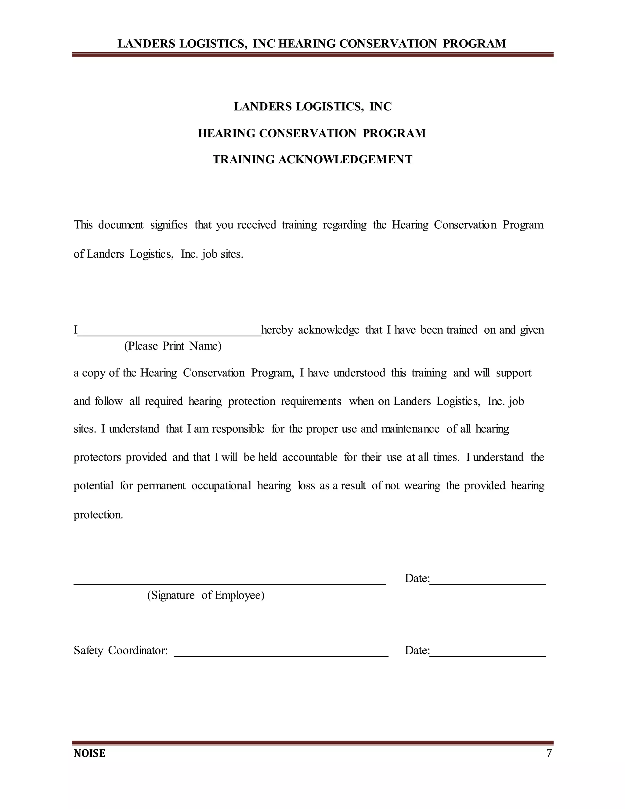 LANDERS LOGISTICS, INC HEARING CONSERVATION PROGRAM
NOISE 7
LANDERS LOGISTICS, INC
HEARING CONSERVATION PROGRAM
TRAINING ACKNOWLEDGEMENT
This document signifies that you received training regarding the Hearing Conservation Program
of Landers Logistics, Inc. job sites.
I______________________________hereby acknowledge that I have been trained on and given
(Please Print Name)
a copy of the Hearing Conservation Program, I have understood this training and will support
and follow all required hearing protection requirements when on Landers Logistics, Inc. job
sites. I understand that I am responsible for the proper use and maintenance of all hearing
protectors provided and that I will be held accountable for their use at all times. I understand the
potential for permanent occupational hearing loss as a result of not wearing the provided hearing
protection.
___________________________________________________ Date:___________________
(Signature of Employee)
Safety Coordinator: ___________________________________ Date:___________________
 