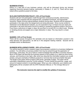 BUSINESS ETHICS:
Ethics is a vital part of any business venture, and will be discussed during any lectures
regarding financing decision-making, particularly in Weeks 4, 9, and 12. There will be case-
based ethics questions posed to the class.
IN-CLASS PARTICIPATION POLICY: (10% of Final Grade)
Students will earn full participation credit through their continual punctuality, attentiveness,
coming to class prepared with the assigned text, completed homework, and appropriate
handouts. Please minimize talking between students during class. Students will be expected to
participate in the class when the assignments are being discussed. Since course content is
distributed via the Blackboard website, you are expected to log in at least once per week and
participate in all online discussion forums by asking or answering questions posed in the forum.
If you have a cell phone or pager in class, be sure that it is turned off or on silent mode. Ringing
or vibrating phones and pagers are a major distraction in class. This may result in a lower
grade.
QUIZZES: (10% of Final Grade)
There will be quizzes throughout the semester and are based on information covered in the
class lectures and discussions, as well as in the assigned reading material. Quizzes will be
available online via Blackboard.
BUSINESS INTELLIGENCE PAPER: (20% of Final Grade)
You will be required to write a research paper that proposes a solution to a business intelligence
problem. You will define a business problem that may be solved through the application of
technology, particularly, the use of data to create knowledge that will affect a business decision.
Much of the paper will describe the business aspects of the problem (e.g. sales are slow during
January, and inventory is too high), after which you describe the information systems you would
employ, and give examples of software products or services that would accomplish that goal.
The length of the paper will be at least 2,000 words, generally 8 pages. The paper will be
submitted in Blackboard using the Turnitin software. Turnitin checks the grammar, usage, and
amount of original content in a submitted paper. When you cite a reference, your citations and
bibliography will be compliant with the APA Publication Manual, or The Chicago Manual of
Style.
The instructor reserves the right to modify this syllabus if necessary.
 