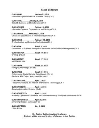 Class Schedule
CLASS ONE January 21, 2015
Information Systems in Global Business Today (Ch 1)
CLASS TWO January 28, 2016
Global E-Business and Collaboration (Ch 2)
CLASS THREE February 4, 2016
Information Systems, Organizations, and Strategy (Ch 3)
CLASS FOUR February 11, 2016
Ethical and Social Issues in Information Systems (Ch 4)
CLASS FIVE February 18, 2016
IT Infrastructure and Emerging Technologies (Ch 5)
CLASS SIX March 3, 2016
Foundations of Business Intelligence: Databases and Information Management (Ch 6)
CLASS SEVEN March 10, 2016
SPRING BREAK
CLASS EIGHT March 17, 2016
MIDTERM EXAM
CLASS NINE March 24, 2016
Managing Knowledge (Ch 11)
CLASS TEN March 31, 2016
E-Commerce: Digital Markets, Digital Goods (Ch 10)
Database & BI Project Assignment Discussion
CLASS ELEVEN April 7, 2016
Telecommunications, the Internet, and Wireless Technology (Ch 7)
CLASS TWELVE April 14, 2016
Securing Information Systems (Ch 8)
CLASS THIRTEEN April 21, 2016
Achieving Operational Excellence and Customer Intimacy: Enterprise Applications (Ch 9)
CLASS FOURTEEN April 28, 2016
Enhancing Decision Making (Ch 12)
CLASS FIFTEEN May 5, 2016
FINAL EXAM
The Topical Outline is subject to change.
Students will be informed in class of changes to this Outline.
 