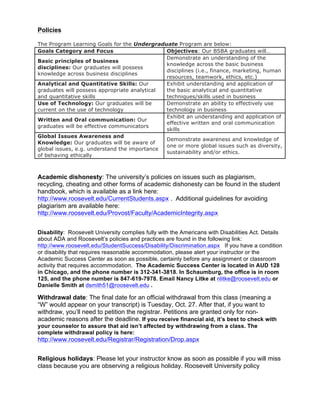 Policies
The Program Learning Goals for the Undergraduate Program are below:
Goals Category and Focus Objectives: Our BSBA graduates will…
Basic principles of business
disciplines: Our graduates will possess
knowledge across business disciplines
Demonstrate an understanding of the
knowledge across the basic business
disciplines (i.e., finance, marketing, human
resources, teamwork, ethics, etc.)
Analytical and Quantitative Skills: Our
graduates will possess appropriate analytical
and quantitative skills
Exhibit understanding and application of
the basic analytical and quantitative
techniques/skills used in business
Use of Technology: Our graduates will be
current on the use of technology
Demonstrate an ability to effectively use
technology in business
Written and Oral communication: Our
graduates will be effective communicators
Exhibit an understanding and application of
effective written and oral communication
skills
Global Issues Awareness and
Knowledge: Our graduates will be aware of
global issues, e.g. understand the importance
of behaving ethically
Demonstrate awareness and knowledge of
one or more global issues such as diversity,
sustainability and/or ethics.
Academic dishonesty: The university’s policies on issues such as plagiarism,
recycling, cheating and other forms of academic dishonesty can be found in the student
handbook, which is available as a link here:
http://www.roosevelt.edu/CurrentStudents.aspx . Additional guidelines for avoiding
plagiarism are available here:
http://www.roosevelt.edu/Provost/Faculty/AcademicIntegrity.aspx
Disability: Roosevelt University complies fully with the Americans with Disabilities Act. Details
about ADA and Roosevelt’s policies and practices are found in the following link:
http://www.roosevelt.edu/StudentSuccess/Disability/Discrimination.aspx If you have a condition
or disability that requires reasonable accommodation, please alert your instructor or the
Academic Success Center as soon as possible, certainly before any assignment or classroom
activity that requires accommodation. The Academic Success Center is located in AUD 128
in Chicago, and the phone number is 312-341-3818. In Schaumburg, the office is in room
125, and the phone number is 847-619-7978. Email Nancy Litke at nlitke@roosevelt.edu or
Danielle Smith at dsmith51@roosevelt.edu .
Withdrawal date: The final date for an official withdrawal from this class (meaning a
“W” would appear on your transcript) is Tuesday, Oct. 27. After that, if you want to
withdraw, you’ll need to petition the registrar. Petitions are granted only for non-
academic reasons after the deadline. If you receive financial aid, it’s best to check with
your counselor to assure that aid isn’t affected by withdrawing from a class. The
complete withdrawal policy is here:
http://www.roosevelt.edu/Registrar/Registration/Drop.aspx
Religious holidays: Please let your instructor know as soon as possible if you will miss
class because you are observing a religious holiday. Roosevelt University policy
 