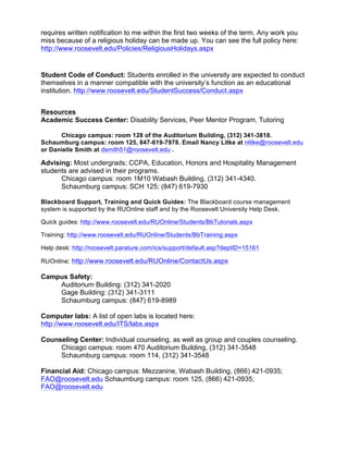 requires written notification to me within the first two weeks of the term. Any work you
miss because of a religious holiday can be made up. You can see the full policy here:
http://www.roosevelt.edu/Policies/ReligiousHolidays.aspx
Student Code of Conduct: Students enrolled in the university are expected to conduct
themselves in a manner compatible with the university’s function as an educational
institution. http://www.roosevelt.edu/StudentSuccess/Conduct.aspx
Resources
Academic Success Center: Disability Services, Peer Mentor Program, Tutoring
Chicago campus: room 128 of the Auditorium Building, (312) 341-3818.
Schaumburg campus: room 125, 847-619-7978. Email Nancy Litke at nlitke@roosevelt.edu
or Danielle Smith at dsmith51@roosevelt.edu .
Advising: Most undergrads; CCPA, Education, Honors and Hospitality Management
students are advised in their programs.
Chicago campus: room 1M10 Wabash Building, (312) 341-4340.
Schaumburg campus: SCH 125; (847) 619-7930
Blackboard Support, Training and Quick Guides: The Blackboard course management
system is supported by the RUOnline staff and by the Roosevelt University Help Desk.
Quick guides: http://www.roosevelt.edu/RUOnline/Students/BbTutorials.aspx
Training: http://www.roosevelt.edu/RUOnline/Students/BbTraining.aspx
Help desk: http://roosevelt.parature.com/ics/support/default.asp?deptID=15161
RUOnline: http://www.roosevelt.edu/RUOnline/ContactUs.aspx
Campus Safety:
Auditorium Building: (312) 341-2020
Gage Building: (312) 341-3111
Schaumburg campus: (847) 619-8989
Computer labs: A list of open labs is located here:
http://www.roosevelt.edu/ITS/labs.aspx
Counseling Center: Individual counseling, as well as group and couples counseling.
Chicago campus: room 470 Auditorium Building, (312) 341-3548
Schaumburg campus: room 114, (312) 341-3548
Financial Aid: Chicago campus: Mezzanine, Wabash Building, (866) 421-0935;
FAO@roosevelt.edu Schaumburg campus: room 125, (866) 421-0935;
FAO@roosevelt.edu
 