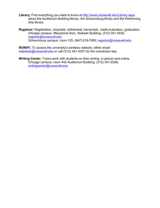 Library: Find everything you need to know at http://www.roosevelt.edu/Library.aspx
about the Auditorium Building library, the Schaumburg library and the Performing
Arts library.
Registrar: Registration, drop/add, withdrawal, transcripts, credit evaluation, graduation.
Chicago campus: Mezzanine floor, Wabash Building, (312) 341-3535;
registrar@roosevelt.edu
Schaumburg campus: room 125, (847) 619-7950; registrar@roosevelt.edu
RUWiFi: To access the university’s wireless network, either email
helpdesk@roosevelt.edu or call (312) 341-4357 for the connection key.
Writing Center: Tutors work with students on their writing, in person and online.
Chicago campus: room 442 Auditorium Building; (312) 341-2206;
writingcenter@roosevelt.edu
 