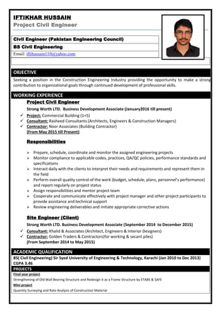 IFTIKHAR HUSSAIN
Project Civil Engineer
Civil Engineer (Pakistan Engineering Council)
BS Civil Engineering
Email: iftihussain110@yahoo.com
OBJECTIVE
Seeking a position in the Construction Engineering Industry providing the opportunity to make a strong
contribution to organizational goals through continued development of professional skills.
WORKING EXPERIENCE
Project Civil Engineer
Strong Worth LTD. Business Development Associate (January2016 till present)
 Project: Commercial Building (1+5)
 Consultant: Rasheed Consultants (Architects, Engineers & Construction Managers)
 Contractor: Noor Associates (Building Contractor)
(From May 2015 till Present)
Responsibilities
 Prepare, schedule, coordinate and monitor the assigned engineering projects
 Monitor compliance to applicable codes, practices, QA/QC policies, performance standards and
specifications
 Interact daily with the clients to interpret their needs and requirements and represent them in
the field
 Perform overall quality control of the work (budget, schedule, plans, personnel’s performance)
and report regularly on project status
 Assign responsibilities and mentor project team
 Cooperate and communicate effectively with project manager and other project participants to
provide assistance and technical support
 Review engineering deliverables and initiate appropriate corrective actions
Site Engineer (Client)
Strong Worth LTD. Business Development Associate (September 2014 to December 2015)
 Consultant: Khalid & Associates (Architect, Engineers & Interior Designers)
 Contractor: Golden Traders & Contractors(for working & secant piles)
(From September 2014 to May 2015)
ACADEMIC QUALIFICATION
BS( Civil Engineering) Sir Syed University of Engineering & Technology, Karachi (Jan 2010 to Dec 2013)
CGPA 3.46
PROJECTS
Final year project
Strengthening of Old Wall Bearing Structure and Redesign it as a Frame Structure by ETABS & SAFE
Mini project
Quantity Surveying and Rate Analysis of Construction Material
 