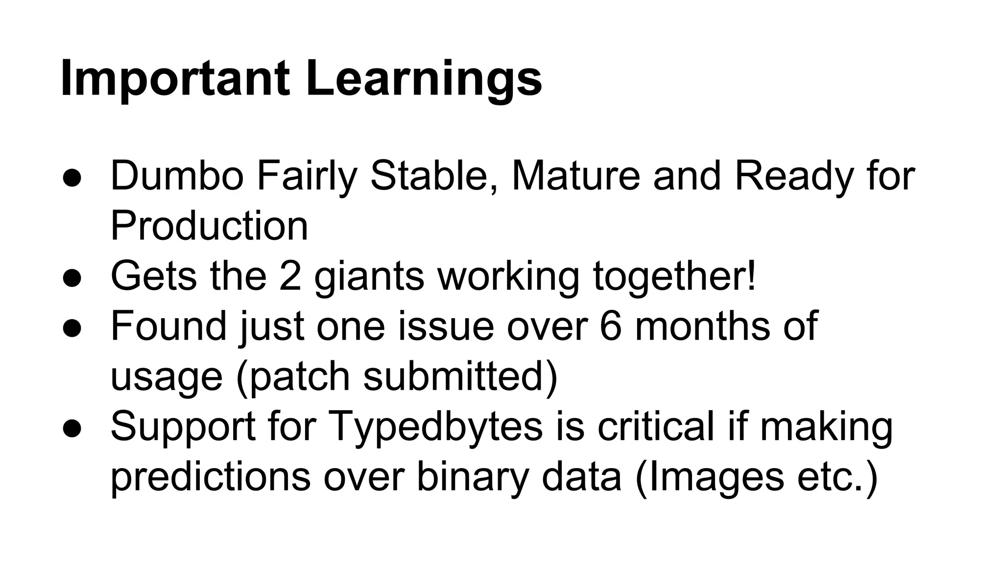 Important Learnings
● Dumbo Fairly Stable, Mature and Ready for
Production
● Gets the 2 giants working together!
● Found just one issue over 6 months of
usage (patch submitted)
● Support for Typedbytes is critical if making
predictions over binary data (Images etc.)
 