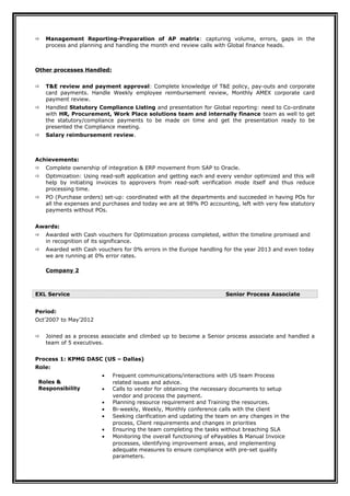 Management Reporting-Preparation of AP matrix: capturing volume, errors, gaps in the
process and planning and handling the month end review calls with Global finance heads.
Other processes Handled:
 T&E review and payment approval: Complete knowledge of T&E policy, pay-outs and corporate
card payments. Handle Weekly employee reimbursement review, Monthly AMEX corporate card
payment review.
 Handled Statutory Compliance Listing and presentation for Global reporting: need to Co-ordinate
with HR, Procurement, Work Place solutions team and internally finance team as well to get
the statutory/compliance payments to be made on time and get the presentation ready to be
presented the Compliance meeting.
 Salary reimbursement review.
Achievements:
 Complete ownership of integration & ERP movement from SAP to Oracle.
 Optimization: Using read-soft application and getting each and every vendor optimized and this will
help by initiating invoices to approvers from read-soft verification mode itself and thus reduce
processing time.
 PO (Purchase orders) set-up: coordinated with all the departments and succeeded in having POs for
all the expenses and purchases and today we are at 98% PO accounting, left with very few statutory
payments without POs.
Awards:
 Awarded with Cash vouchers for Optimization process completed, within the timeline promised and
in recognition of its significance.
 Awarded with Cash vouchers for 0% errors in the Europe handling for the year 2013 and even today
we are running at 0% error rates.
Company 2
EXL Service Senior Process Associate
Period:
Oct’2007 to May’2012
 Joined as a process associate and climbed up to become a Senior process associate and handled a
team of 5 executives.
Process 1: KPMG DASC (US – Dallas)
Role:
Roles &
Responsibility
• Frequent communications/interactions with US team Process
related issues and advice.
• Calls to vendor for obtaining the necessary documents to setup
vendor and process the payment.
• Planning resource requirement and Training the resources.
• Bi-weekly, Weekly, Monthly conference calls with the client
• Seeking clarification and updating the team on any changes in the
process, Client requirements and changes in priorities
• Ensuring the team completing the tasks without breaching SLA
• Monitoring the overall functioning of ePayables & Manual Invoice
processes, identifying improvement areas, and implementing
adequate measures to ensure compliance with pre-set quality
parameters.
 
