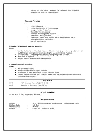 • Sorting out the issues between the Reviewer and processor
regarding the errors of the processors.
Accounts Payables
• Indexing Process.
• Vendor Maintenance or Vendor set-up.
• Foreign Invoices Processing.
• Manual Invoice processing,
• Complete Knowledge of e-Payables
• E-Payables Clearing account
• E-Payables Coding, even helping the US employees for the e-
Payables coding of the invoices.
• Journal Vouchers etc.
Process 2: Events and Meeting Services
Role:
• Vendor Audit of over 7 hundred thousand dollar invoices, preparation of questionnaire on
audit findings, coding the invoice & sending for approval in the e-Payables.
• Diners Audits – Completing the audit and passing the journal vouchers.
• Allocation of expenses
• Project creation and allocation of the projects
Process 3: Annual Reporting
Role:
• MS-Excel based work
• Filling-up of the Annual Report template.
• Preparation of Bank statements through the Pivot tables.
• Use for various formulae (like, Lookups, If’s etc.) for the preparation of the Bank-Trust
reconciliation statements
ACADEMIA
2007 MBA (Finance) from VTU (With 64%).
2005 Bachelor of Commerce (With 70%).
SKILLS PURVIEW
 IT SKILLS: SAP, People-soft, MS office.
Personal Details
Address : #25/2, Immadihalli Road, Whitefield Post, Bangalore East Taluk.
Zip/Post Code : 560 066
Marital Status : Married
Hobbies : Sports and Listening to music.
 