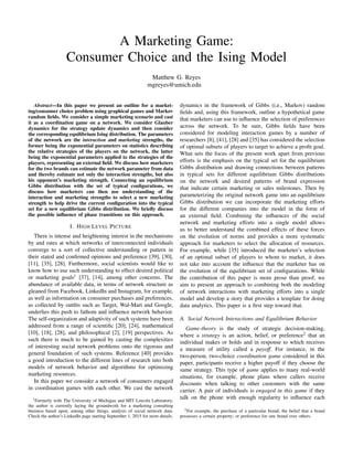 A Marketing Game:
Consumer Choice and the Ising Model
Matthew G. Reyes
mgreyes@umich.edu
Abstract—In this paper we present an outline for a market-
ing/consumer choice problem using graphical games and Markov
random ﬁelds. We consider a simple marketing scenario and cast
it as a coordination game on a network. We consider Glauber
dynamics for the strategy update dynamics and then consider
the corresponding equilibrium Ising distribution. The parameters
of the network are the interaction and marketing strengths, the
former being the exponential parameters on statistics describing
the relative strategies of the players on the network, the latter
being the exponential parameters applied to the strategies of the
players, representing an external ﬁeld. We discuss how marketers
for the two brands can estimate the network parameter from data
and thereby estimate not only the interaction strengths, but also
his opponent’s marketing strength. Connecting an equilibrium
Gibbs distribution with the set of typical conﬁgurations, we
discuss how marketers can then use understanding of the
interaction and marketing strengths to select a new marketing
strength to help drive the current conﬁguration into the typical
set for a new equilibrium Gibbs distribution. We brieﬂy discuss
the possible inﬂuence of phase transitions on this approach.
I. HIGH LEVEL PICTURE
There is intense and heightening interest in the mechanisms
by and rates at which networks of interconnected individuals
converge to a sort of collective understanding or pattern in
their stated and conﬁrmed opinions and preference [39], [30],
[11], [35], [28]. Furthermore, social scientists would like to
know how to use such understanding to effect desired political
or marketing goals1
[37], [14], among other concerns. The
abundance of available data, in terms of network structure as
gleaned from Facebook, LinkedIn and Instagram, for example,
as well as information on consumer purchases and preferences,
as collected by outﬁts such as Target, Wal-Mart and Google,
underlies this push to fathom and inﬂuence network behavior.
The self-organization and adaptivity of such systems have been
addressed from a range of scientiﬁc [20], [24], mathematical
[10], [18], [28], and philosophical [2], [19] perspectives. As
such there is much to be gained by casting the complexities
of interesting social network problems onto the rigorous and
general foundation of such systems. Reference [40] provides
a good introduction to the different lines of research into both
models of network behavior and algorithms for optimizing
marketing resources.
In this paper we consider a network of consumers engaged
in coordination games with each other. We cast the network
1Formerly with The University of Michigan and MIT Lincoln Laboratory,
the author is currently laying the groundwork for a marketing consulting
business based upon, among other things, analysis of social network data.
Check the author’s LinkedIn page starting September 1, 2015 for more details.
dynamics in the framework of Gibbs (i.e., Markov) random
ﬁelds and, using this framework, outline a hypothetical game
that marketers can use to inﬂuence the selection of preferences
across the network. To be sure, Gibbs ﬁelds have been
considered for modeling interaction games by a number of
researchers [8], [41], [28] and [35] has considered the selection
of optimal subsets of players to target to achieve a proﬁt goal.
What sets the focus of the present work apart from previous
efforts is the emphasis on the typical set for the equilibrium
Gibbs distribution and drawing connections between patterns
in typical sets for different equilibrium Gibbs distributions
on the network and desired patterns of brand expression
that indicate certain marketing or sales milestones. Then by
parameterizing the original network game into an equilibrium
Gibbs distribution we can incorporate the marketing efforts
for the different companies into the model in the form of
an external ﬁeld. Combining the inﬂuences of the social
network and marketing efforts into a single model allows
us to better understand the combined effects of these forces
on the evolution of norms and provides a more systematic
approach for marketers to select the allocation of resources.
For example, while [35] introduced the marketer’s selection
of an optimal subset of players to whom to market, it does
not take into account the inﬂuence that the marketer has on
the evolution of the equilibrium set of conﬁgurations. While
the contribution of this paper is more prose than proof, we
aim to present an approach to combining both the modeling
of network interactions with marketing efforts into a single
model and develop a story that provides a template for doing
data analytics. This paper is a ﬁrst step toward that.
A. Social Network Interactions and Equilibrium Behavior
Game-theory is the study of strategic decision-making,
where a strategy is an action, belief, or preference2
that an
individual makes or holds and in response to which receives
a measure of utility called a payoff. For instance, in the
two-person, two-choice coordination game considered in this
paper, participants receive a higher payoff if they choose the
same strategy. This type of game applies to many real-world
situations, for example, phone plans where callers receive
discounts when talking to other customers with the same
carrier. A pair of individuals is engaged in this game if they
talk on the phone with enough regularity to inﬂuence each
2For example, the purchase of a particular brand; the belief that a brand
possesses a certain property; or preference for one brand over others.
 