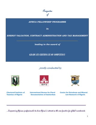 1
Prospectus
of
AFRICA FELLOWSHIP PROGRAMME
in
ENERGY VALUATION, CONTRACT ADMINISTRATION AND TAX MANAGEMENT
____________________________________________________________
leading to the award of
GRADUATE CERTIFICATE OF COMPETENCY
jointly conducted by
tered
Institute of Taxation of Nigeria (CITN),
Chartered Institute of International Bureau for Fiscal Centre for Petroleum and Mineral
Taxation of Nigeria Documentation of Amsterdam Law Research of Nigeria
_____________________
...Empowering African professionals to drive Africa’s interest as the new frontier for global investments
 