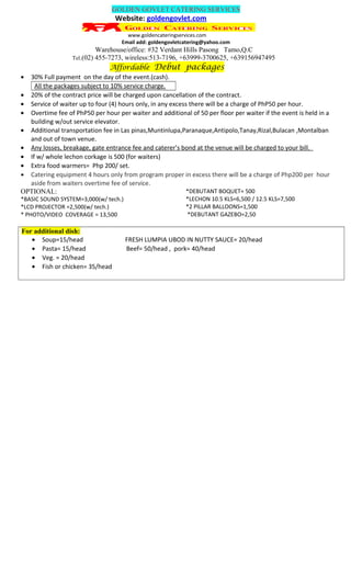 GOLDEN GOVLET CATERING SERVICES
Website: goldengovlet.com
www.goldencateringservices.com
Email add: goldengovletcatering@yahoo.com
Warehouse/office: #32 Verdant Hills Pasong Tamo,Q.C
Tel.(02) 455-7273, wireless:513-7196, +63999-3700625, +639156947495
Affordable Debut packages
• 30% Full payment on the day of the event.(cash).
All the packages subject to 10% service charge.
• 20% of the contract price will be charged upon cancellation of the contract.
• Service of waiter up to four (4) hours only, in any excess there will be a charge of PhP50 per hour.
• Overtime fee of PhP50 per hour per waiter and additional of 50 per floor per waiter if the event is held in a
building w/out service elevator.
• Additional transportation fee in Las pinas,Muntinlupa,Paranaque,Antipolo,Tanay,Rizal,Bulacan ,Montalban
and out of town venue.
• Any losses, breakage, gate entrance fee and caterer’s bond at the venue will be charged to your bill.
• If w/ whole lechon corkage is 500 (for waiters)
• Extra food warmers= Php 200/ set.
• Catering equipment 4 hours only from program proper in excess there will be a charge of Php200 per hour
aside from waiters overtime fee of service.
OPTIONAL:
*BASIC SOUND SYSTEM=3,000(w/ tech.)
*LCD PROJECTOR =2,500(w/ tech.)
* PHOTO/VIDEO COVERAGE = 13,500
*DEBUTANT BOQUET= 500
*LECHON 10.5 KLS=6,500 / 12.5 KLS=7,500
*2 PILLAR BALLOONS=1,500
*DEBUTANT GAZEBO=2,50
For additional dish:
• Soup=15/head FRESH LUMPIA UBOD IN NUTTY SAUCE= 20/head
• Pasta= 15/head Beef= 50/head , pork= 40/head
• Veg. = 20/head
• Fish or chicken= 35/head
 