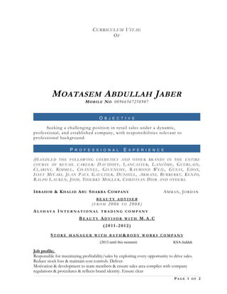 CURRICULUM VITAE
OF
MOATASEM ABDULLAH JABER
MOBILE NO. 00966567258987
O B J E C T I V E
Seeking a challenging position in retail sales under a dynamic,
professional, and established company, with responsibilities relevant to
professional background.
P R O F E S S I O N A L E X P E R I E N C E
(HANDLED THE FOLLOWING COSMETICS AND OTHER BRANDS IN THE ENTIRE
COURSE OF RETAIL CAREER: DAVIDOFF, LANCASTER, LANCÔME, GUERLAIN,
CLARINS, RIMMEL, CHANNEL, GIVENCHY, RAYMOND WEIL, GUESS, EDOX,
ISSEY MIYAKI, JEAN PAUL GAULTIER, DUNHILL, ARMANI, BURBERRY, KENZO,
RALPH LAUREN, JOOP, THIERRY MOGLER, CHRISTIAN DIOR AND OTHERS.
IBRAHIM & KHALID ABU SHAKRA COMPANY AMMAN, JORDAN
B E A U T Y A D V I S E R
( F R O M 2 0 0 6 T O 2 0 0 8 )
A L S H A Y A I N T E R N A T I O N A L T R A D I N G C O M P A N Y
B E A U T Y A D V I S O R W I T H M . A . C
( 2 0 1 1 - 2 0 1 2 )
S T O R E M A N A G E R W I T H B A T H & B O D Y W O R K S C O M P A N Y
(2012-until this moment) KSA-Jeddah
Job profile:
Responsible for maximizing profitability/sales by exploiting every opportunity to drive sales.
Reduce stock loss & maintain cost controls. Deliver
Motivation & development to team members & ensure sales area complies with company
regulations & procedures & reflects brand identity. Ensure clear
P A G E 1 O F 2
 
