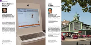 Services au public



Internet comme                                   Mairie
lien social                                      en ligne
Valliguières (Gard)                              Le Plessis-Robinson (Hauts-de-Seine)




“Grâce à son point Internet,                     “Pour simplifier la vie des
accessible gratuitement à tous, la               Robinsonnaises et des
commune de Valliguières marque                   Robinsonnais, nous leur donnons
sa volonté de mettre l’innovation                accès à une mairie virtuelle
au service de tous les publics,                  24 heures sur 24 et sept jours
de la commune ou de passage.”                    sur sept sans tuer le lien social.”
Didier Coutant, maire de Valliguières            Frédéric Touadi, maire adjoint
                                                 aux Nouvelles Technologies
                                                 et au Développement économique
p Borne L’installation, en 2010, d’un point      du Plessis-Robinson
d’accès Internet dans le hall de la mairie
s’inscrit dans une démarche de service public
municipal : la majorité des habitants du vil-    p Virtualisation Le projet e-services facilite
lage accède depuis chez elle à toutes sortes     l’accès du public à des démarches dématé-
de services multimédias via une connexion        rialisées. Les usagers peuvent faire en ligne
ADSL privée. Cette borne a donc vocation         leurs demandes d’actes d’état-civil, payer les
à renforcer le lien social dans la commune,      repas de cantine pour leurs enfants, etc. En
comme hier le lavoir ou le puits municipal.      plus des informations d’urbanisme, du cata-
Un “puits d’information” à l’heure d’Internet    logue de la bibliothèque ou des archives, il
et des TIC où venir puiser tous les savoirs du   est possible de s’inscrire aux opérations tran-
monde, que l’on vive à Valliguières ou que       quillité vacances, SOS tag ou SOS voirie. Le
l’on y soit de passage.                          service gratuit d’alerte par SMS envoie aux
> valliguieres.mairie@wanadoo.fr                 abonnés des informations dans les domaines
                                                 de leur choix, que ce soit la vie scolaire, le
                                                 sport ou la culture.
                                                 > frederic.touadi@plessis-robinson.com




> Pour plus d’informations                       > Pour plus d’informations
sur cette initiative, rendez-vous                sur cette initiative, rendez-vous
sur parolesdelus.com                             sur parolesdelus.com

104 liberté, égalité, connectés 2.0
 