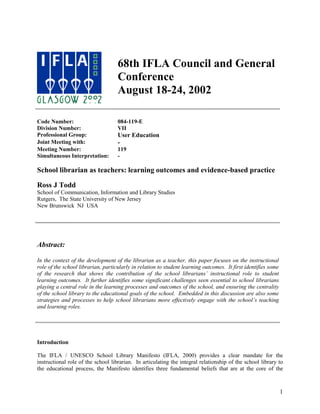 68th IFLA Council and General
                                    Conference
                                    August 18-24, 2002

Code Number:                        084-119-E
Division Number:                    VII
Professional Group:                 User Education
Joint Meeting with:                 -
Meeting Number:                     119
Simultaneous Interpretation:        -

School librarian as teachers: learning outcomes and evidence-based practice

Ross J Todd
School of Communication, Information and Library Studies
Rutgers, The State University of New Jersey
New Brunswick NJ USA




Abstract:

In the context of the development of the librarian as a teacher, this paper focuses on the instructional
role of the school librarian, particularly in relation to student learning outcomes. It first identifies some
of the research that shows the contribution of the school librarians’ instructional role to student
learning outcomes. It further identifies some significant challenges seen essential to school librarians
playing a central role in the learning processes and outcomes of the school, and ensuring the centrality
of the school library to the educational goals of the school. Embedded in this discussion are also some
strategies and processes to help school librarians more effectively engage with the school’s teaching
and learning roles.




Introduction

The IFLA / UNESCO School Library Manifesto (IFLA, 2000) provides a clear mandate for the
instructional role of the school librarian. In articulating the integral relationship of the school library to
the educational process, the Manifesto identifies three fundamental beliefs that are at the core of the



                                                                                                                1
 