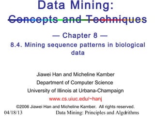 Data Mining:
 Concepts and Techniques
                       — Chapter 8 —
  8.4. Mining sequence patterns in biological
                    data


               Jiawei Han and Micheline Kamber
               Department of Computer Science
           University of Illinois at Urbana-Champaign
                     www.cs.uiuc.edu/~hanj
     ©2006 Jiawei Han and Micheline Kamber. All rights reserved.
04/18/13                Data Mining: Principles and Algorithms
                                                       1
 