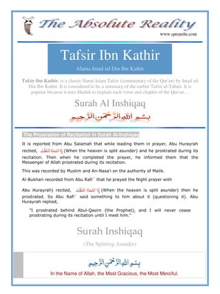 Tafsir Ibn Kathir
Alama Imad ud Din Ibn Kathir
Tafsir ibn Kathir, is a classic Sunni Islam Tafsir (commentary of the Qur'an) by Imad ud
Din Ibn Kathir. It is considered to be a summary of the earlier Tafsir al-Tabari. It is
popular because it uses Hadith to explain each verse and chapter of the Qur'an…
Surah Al Inshiqaq
The Prostration of Recitation in Surah Al-Inshiqaq
It is reported from Abu Salamah that while leading them in prayer, Abu Hurayrah
recited,     (When the heaven is split asunder) and he prostrated during its
recitation. Then when he completed the prayer, he informed them that the
Messenger of Allah prostrated during its recitation.
This was recorded by Muslim and An-Nasa'i on the authority of Malik.
Al-Bukhari recorded from Abu Rafi` that he prayed the Night prayer with
Abu Hurayrah) recited,     (When the heaven is split asunder) then he
prostrated. So Abu Rafi` said something to him about it (questioning it). Abu
Hurayrah replied,
"I prostrated behind Abul-Qasim (the Prophet), and I will never cease
prostrating during its recitation until I meet him.''
Surah Inshiqaq
(The Splitting Asunder)
   ȸ  
In the Name of Allah, the Most Gracious, the Most Merciful.
 