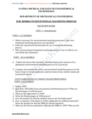Click Here for Unconventional Machining Processes full study material.
www.BrainKart.com
FATIMA MICHEAL COLLEGE OF ENGINEERING &
TECHNOLOGY
DEPARTMENT OF MECHANICAL ENGINEERING
SUB: ME6004 UNCONVENTIONAL MACHINING PROCESS
QUESTION BANK
UNIT- I ( Introduction)
PART- A (2 MARKS)
1. What is necessity for unconventional machining processes? How non-
traditional machining processes are classified?
2. Enlist the requirement that demands the use of advanced machining
process.
3. Why unconventional mechanical machining process is not so effective on
soft metals like aluminum?
PART – B (16 MARKS)
4. Explain the factors that should be considered during the selection of an
appropriate unconventional machining process for a given job.
5. Compare and contrast the various unconventional machining process on the
basis of type of energy employed, material removal rate, transfer media and
economical aspects.
UNIT II (MECHANICAL ENERGY BASED PROCESSES)
PART- A (2 MARKS)
1. Define AJM?
2. How does AJM differ from conventional sand blasting process? What are
the advantages of AJM process?
3. What are the applications of AJM?
4. Write the Disadvantages of AJM process?
5. Give the formula for find the material remove rate for brittle metal?
6. Give a summary of the abrasive of their application for different operation?
Write the formula for find the MRR for ductile materials?
7. What are the Process parameters affecting the MRR in AJM? What are the
1
 
