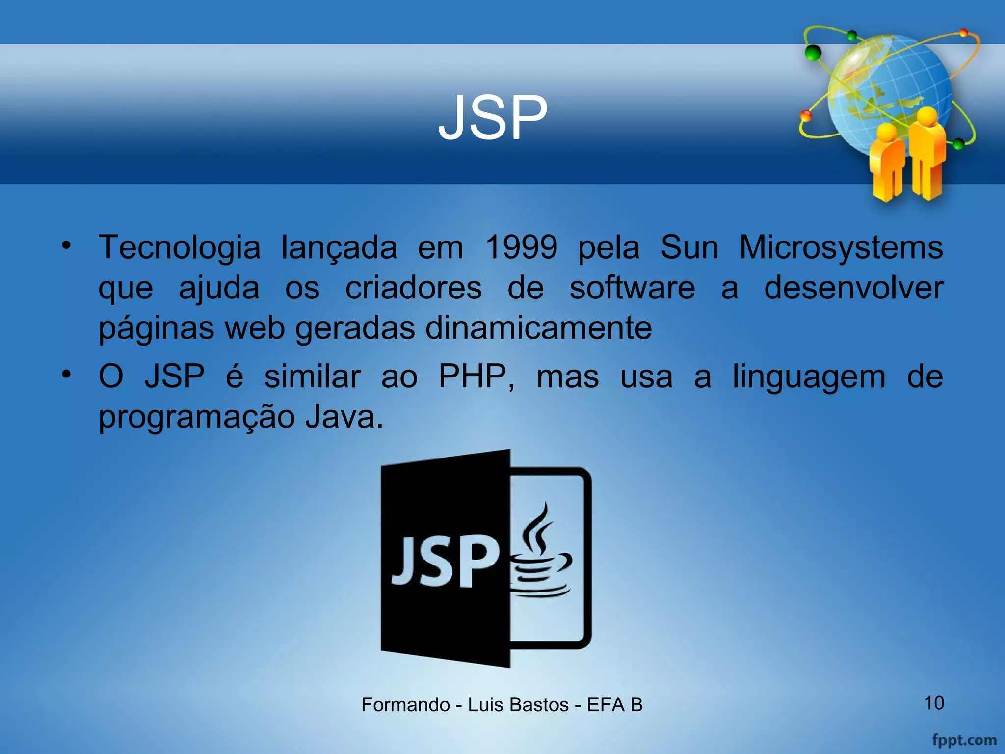 JSP
• Tecnologia lançada em 1999 pela Sun Microsystems
que ajuda os criadores de software a desenvolver
páginas web geradas dinamicamente
• O JSP é similar ao PHP, mas usa a linguagem de
programação Java.
Formando - Luis Bastos - EFA B 10
 