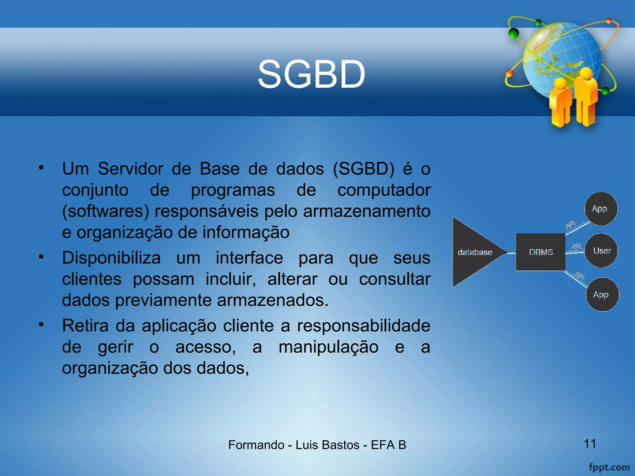 SGBD
• Um Servidor de Base de dados (SGBD) é o
conjunto de programas de computador
(softwares) responsáveis pelo armazenamento
e organização de informação
• Disponibiliza um interface para que seus
clientes possam incluir, alterar ou consultar
dados previamente armazenados.
• Retira da aplicação cliente a responsabilidade
de gerir o acesso, a manipulação e a
organização dos dados,
Formando - Luis Bastos - EFA B 11
 