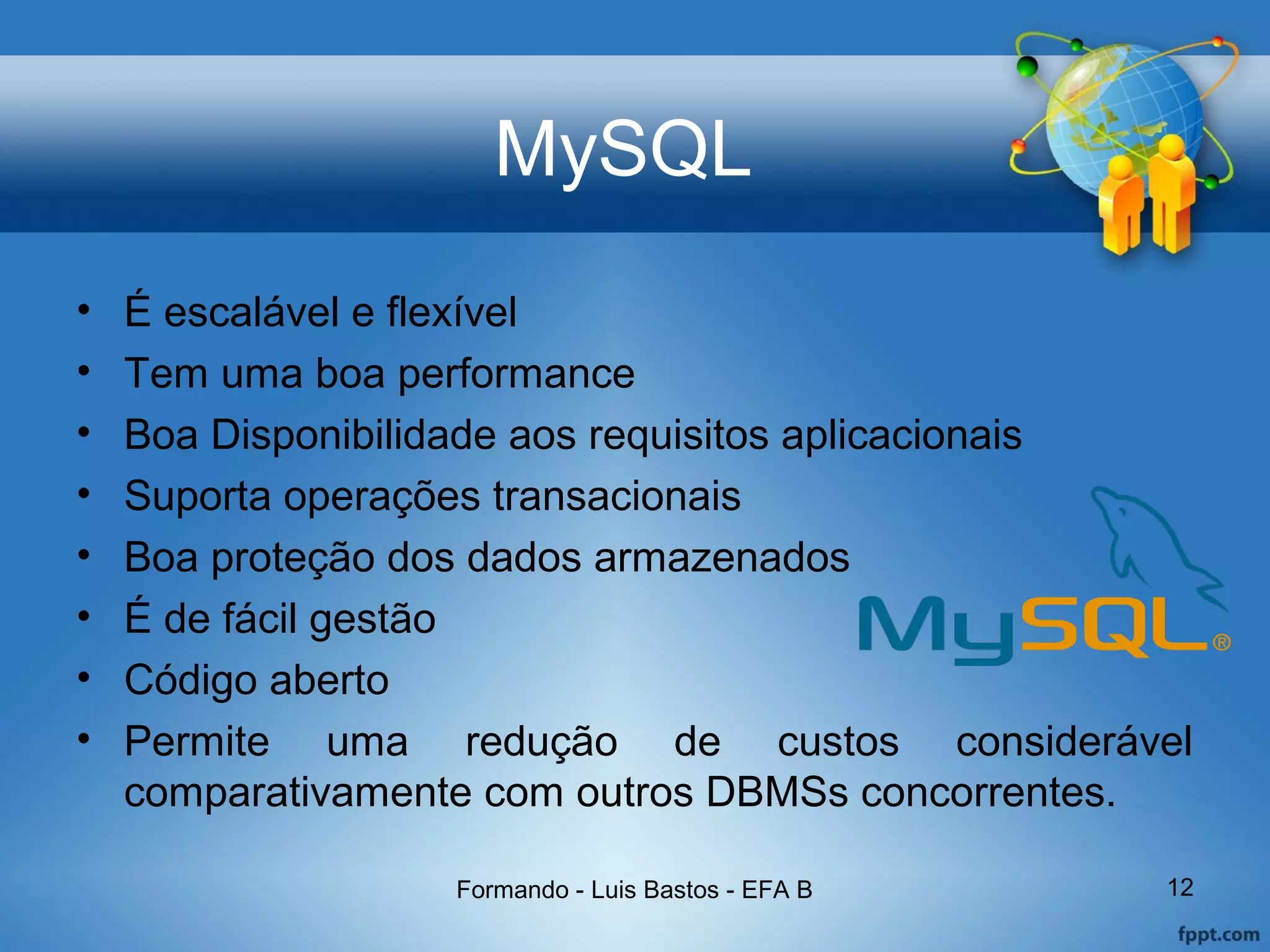 MySQL
• É escalável e flexível
• Tem uma boa performance
• Boa Disponibilidade aos requisitos aplicacionais
• Suporta operações transacionais
• Boa proteção dos dados armazenados
• É de fácil gestão
• Código aberto
• Permite uma redução de custos considerável
comparativamente com outros DBMSs concorrentes.
Formando - Luis Bastos - EFA B 12
 