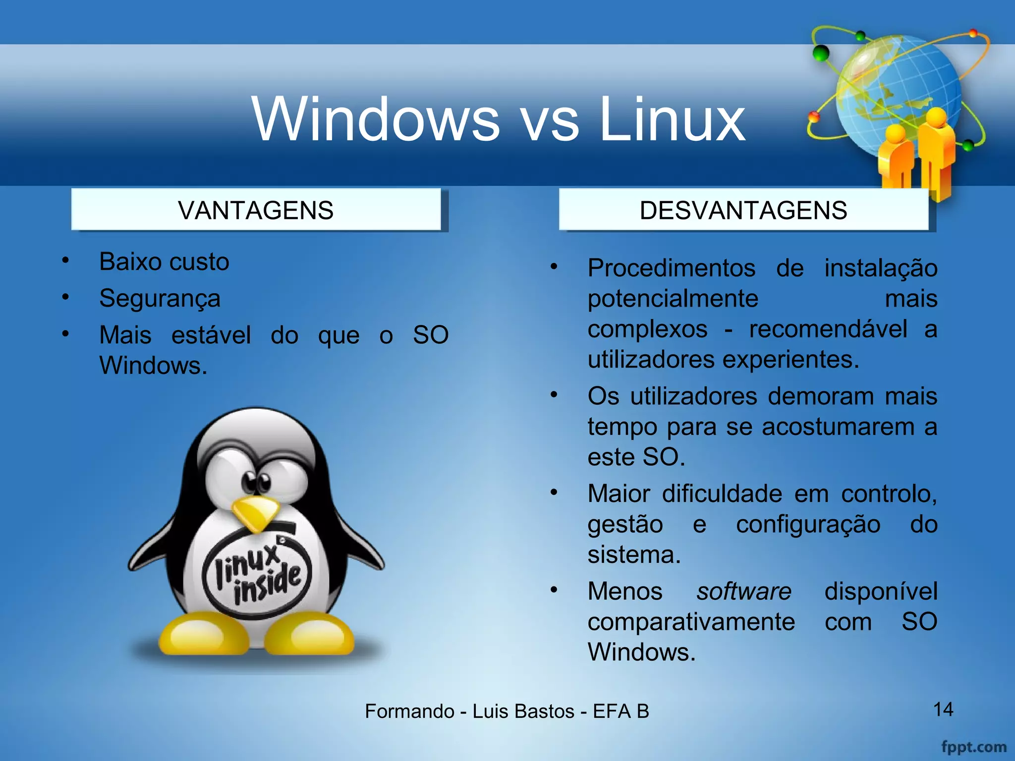 Windows vs Linux
• Baixo custo
• Segurança
• Mais estável do que o SO
Windows.
Formando - Luis Bastos - EFA B 14
• Procedimentos de instalação
potencialmente mais
complexos - recomendável a
utilizadores experientes.
• Os utilizadores demoram mais
tempo para se acostumarem a
este SO.
• Maior dificuldade em controlo,
gestão e configuração do
sistema.
• Menos software disponível
comparativamente com SO
Windows.
VANTAGENSVANTAGENS DESVANTAGENSDESVANTAGENS
 