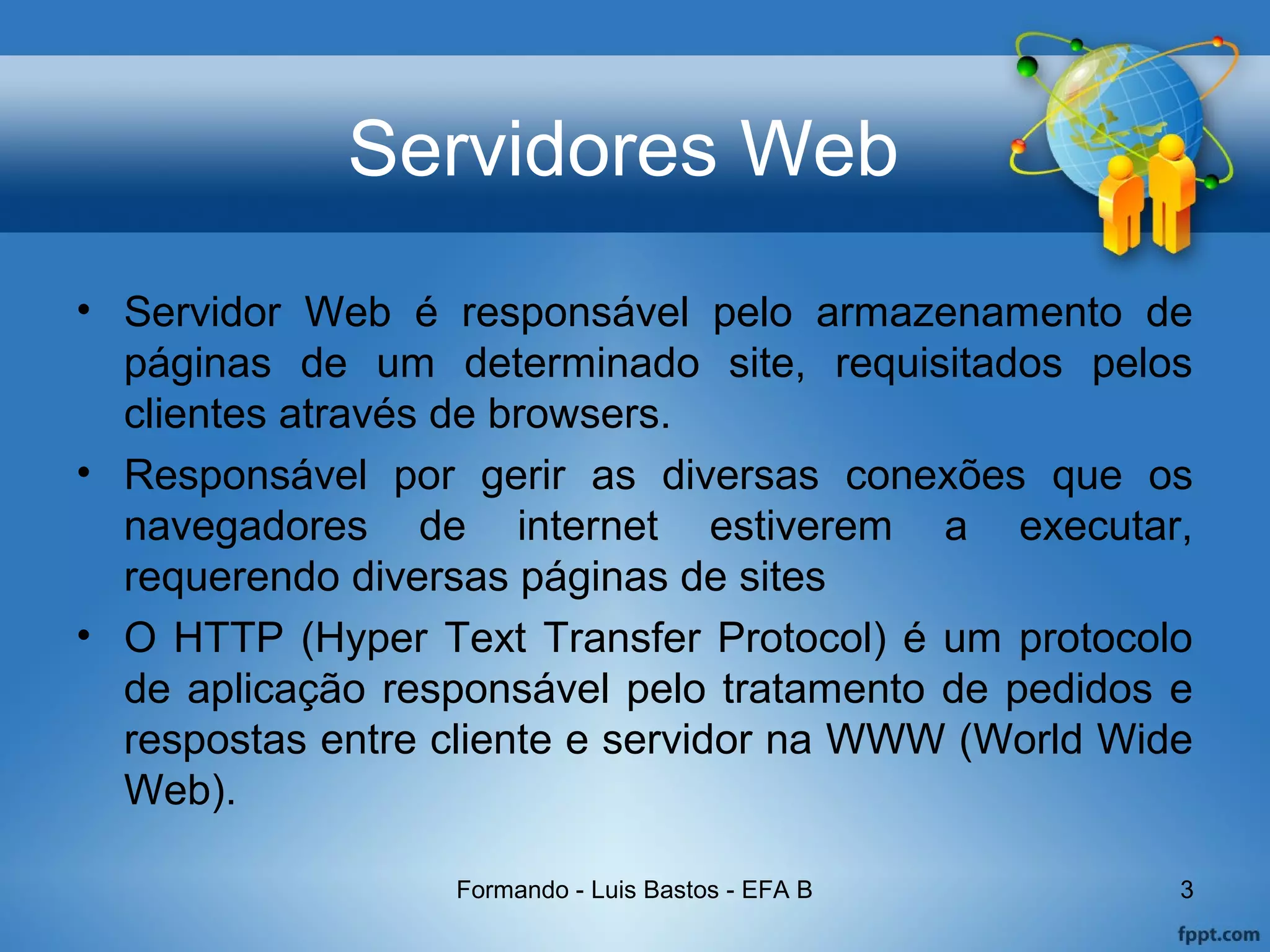 Servidores Web
• Servidor Web é responsável pelo armazenamento de
páginas de um determinado site, requisitados pelos
clientes através de browsers.
• Responsável por gerir as diversas conexões que os
navegadores de internet estiverem a executar,
requerendo diversas páginas de sites
• O HTTP (Hyper Text Transfer Protocol) é um protocolo
de aplicação responsável pelo tratamento de pedidos e
respostas entre cliente e servidor na WWW (World Wide
Web).
Formando - Luis Bastos - EFA B 3
 