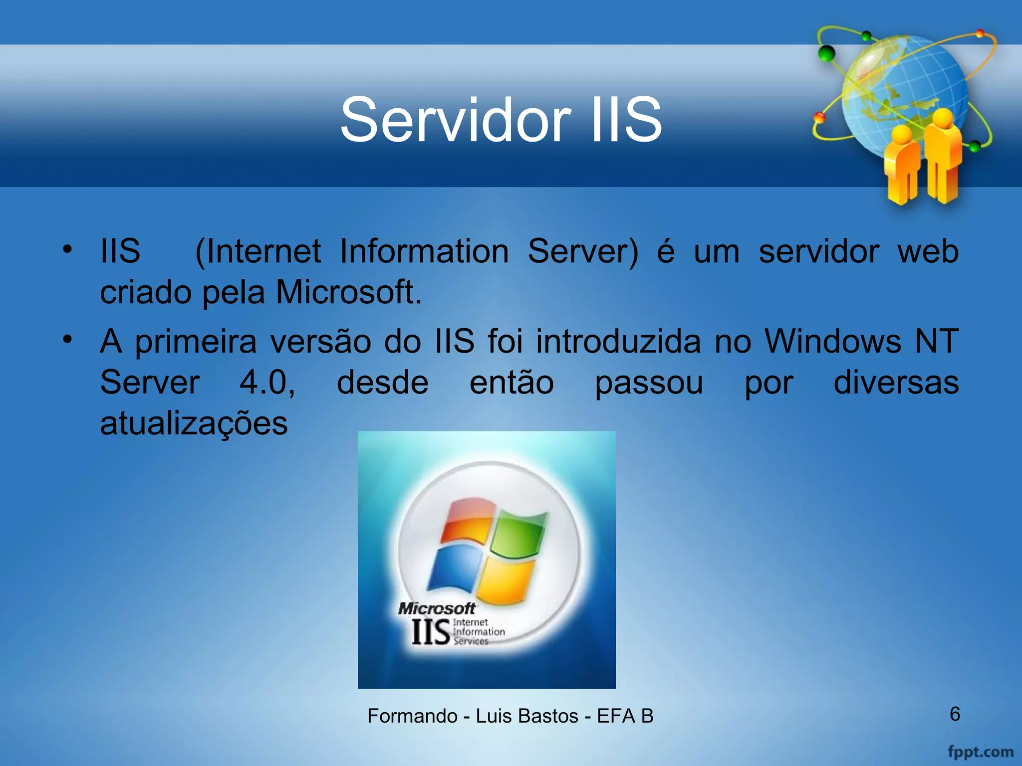 Servidor IIS
• IIS (Internet Information Server) é um servidor web
criado pela Microsoft.
• A primeira versão do IIS foi introduzida no Windows NT
Server 4.0, desde então passou por diversas
atualizações
Formando - Luis Bastos - EFA B 6
 