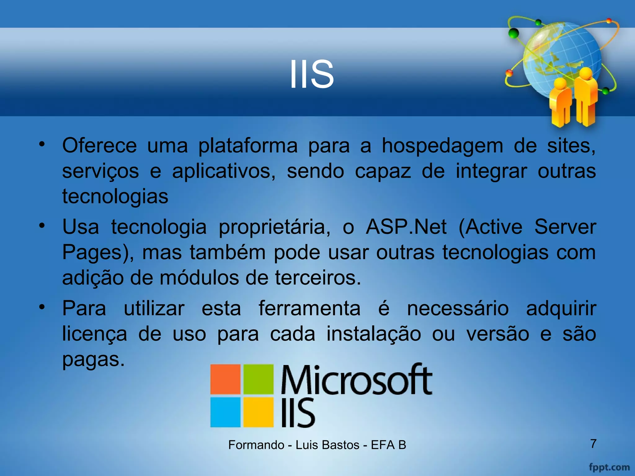 IIS
• Oferece uma plataforma para a hospedagem de sites,
serviços e aplicativos, sendo capaz de integrar outras
tecnologias
• Usa tecnologia proprietária, o ASP.Net (Active Server
Pages), mas também pode usar outras tecnologias com
adição de módulos de terceiros.
• Para utilizar esta ferramenta é necessário adquirir
licença de uso para cada instalação ou versão e são
pagas.
Formando - Luis Bastos - EFA B 7
 
