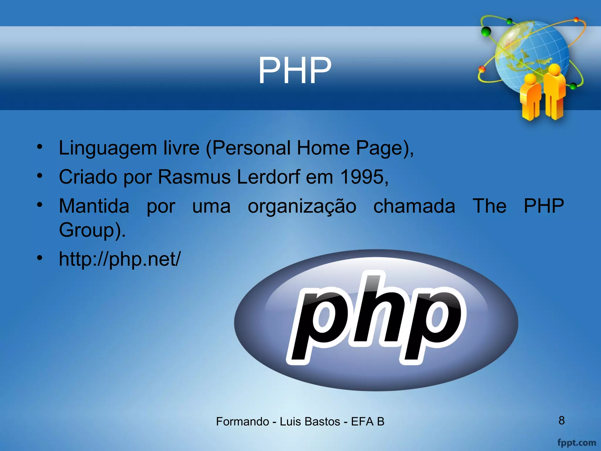 PHP
• Linguagem livre (Personal Home Page),
• Criado por Rasmus Lerdorf em 1995,
• Mantida por uma organização chamada The PHP
Group).
• http://php.net/
Formando - Luis Bastos - EFA B 8
 
